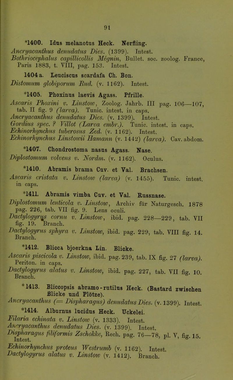 *1400. Idus melanotus Heck. Nerfling. Ancryacanthus denudatus Dies. (1399). Intest. Botlirioceplialiis capillicollis Alegnin, Bullet, soc, zoolog. France, Paris 1883, t. VIII, pag. 153. Intest. 1404 a. Lenciscus scardafa Ch. Bon. Distomum glohiporum JRud. (v. 1162). Intest. *1405. Phoxinns laevis Agass. Pfrille. Ascaris Phoxini v. Linstoiv, Zoolog. Jahrb. III pag. 106—107, tab. II fig. 9 (larva). Tunic. intest, in caps. Ancryacanthus denudatus Dies. (v. 1399). Intest. Gordius spec. ? Villot (Larva embr.). Tunic. intest, in caps. Echinorhynchus tuherosus Zed. (v. 1162). Intest. Echinorhynchus Linstoivii Hamann (v. 1442) (larva). Cav. abdom. *1407. Chondrostoma nasus Agass. Nase. Diplostomum volvens v. Nordm. (v. 1162). Oculus. *1410. Abramis brama Cuv. et Val. Brachsen. Ascaris cristata v. Linstoiv (larva) (v. 1455). Tunic. intest, in caps. *1411. Abramis vimba Cav. et Val. Russnase. Diplostomum lenticola v. Linstow, Archiv für Naturgesch. 1878 pag. 226, tab. VII fig. 9. Lens oculi. Dactylogyr^s cornu v. Linstoiv, ibid. pag. 228—229, tab. VII fig. 19. Brauch. Dactylogyrus sphyra v. Linstoiv, ibid. pag. 229, tab. VIII fig. 14. Brauch. *1412. Blicca bjoerkna Lin. Blicke. Ascaris piscicola V. Linstoiv, ibid. pag. 239, tab. IX fig. 27 (larva). Periton. in caps. ' Dactylogyrus alatus v. Linstoiv, ibid. pag. 227, tab. VII fig. lO. Brauch. *1413. Bliccopsis abramo - rntilns Heck. (Bastard zwischen Blicke und Plötze). Ancryacanthus (= Dispharagus) denudatus Dies. (v. 1399). Intest. *1414. Albnrnus lucidns Heck. Uckelei. Filaria echinata v. Linstoiv (v. 1333). Intest. Aurryacanthus denudatus Dies. (v. 1399). Intest. Dispharagus filiformis ZschoJche, Rech. pag. 76—78, pl. V, fig. 15. Echinorhynchus proteus Westrumb (v. 1162). Intest. Dactylogyrus alatus v. Linstoiv (v. 1412). Brauch.