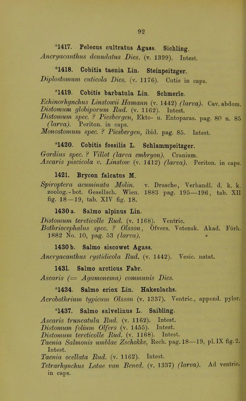 *1417. Peleous cultratus Agass. Sichling. Ancryaccmthas dcnuäatus Dies. (v. 1399). Intest. *1418. Cobitis taenia Lin. Steinpeitzger. Diplostomum cuticola Dies. (v. 1176). Cutis in caps. *1419. Cobitis barbatula Lin. Schmerle. Eeliinorhynehus Linstowii Hamann (v. 1442) (larva). Cav. abdom. Distomum globiporum Bud. (v. 1162). Intest. Distomum spec. ? Pieshergen, Ekto- u. Entoparas. pag. 80 u. 85 (larva). Periton. in caps. Monostonium spec. ? Pieshergen, ibid. pag. 85. Intest. *1420. Cobitis fossilis L. Schlammpeitzger. Gordius spec. ? Villot (larva emhryon). Cranium. Ascaris piscicola v. Linstoiv (v. 1412) (larva). Periton. in caps. 1421. Brycon falcatus M. Spiroptera acuminata Molin. v. Dräsche, Verhandl. d. k. k. zoolog.-bot. Gesellscli. Wien. 1883 pag. 195—196, tab. XII fig. 18 —19, tab. XIY fig. 18. 1430 a. Salmo alpinus Lin. Distomum tereticolle Bud. (v. 1168). Ventric. BothriocepTialus spec. ? Olsson, Ofvers. Vetensk. Akad. Förh, 1882 No. 10, pag. 53 (larva). • 1430 b. Salmo siscowet Agass. Ancryacanthus cystidicola Bud. (v. 1442). Vesic. natat. 1431. Salmo arcticus Fahr. Ascaris (= Agamonema) communis Dies. *1434. Salmo eriox Lin. Hakenlachs. Acrobothrium typicum Olsson (v. 1337). Ventric., append. pylor. *1437. Salmo salvelinus L. Saibling. Ascaris truncatula Bud. (v. 1162). Intest. Distomum folium Olfers (v. 1455). Intest. Distomum tereticolle Bud. (v. 1168). Intest. Taenia Salmonis umblae ZschoMe, Rech. pag. 18—19, pl. IX fig. 2. Intest. Taenia ocellata Bud. (v. 1162). Intest. Tetrarhynchus Lotae van Beneä. (v. 1337) (larva). Ad ventric. in caps.