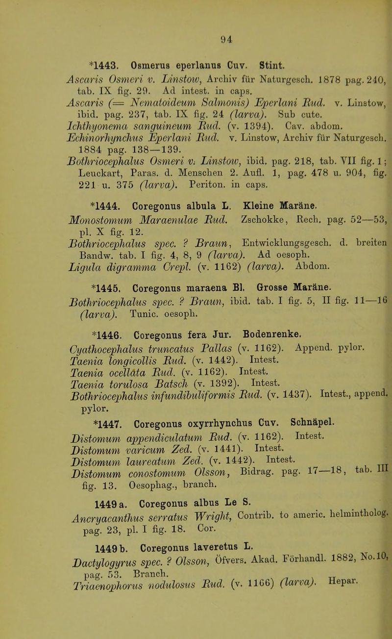 *1443. Osmerus eperlanus Cuv. Stint. Ascaris Osmeri v. I/instow, Archiv für Naturgesch. 1878 pag. 240, tab. IX fig. 29. Ad intest, in caps. Ascaris (= Ncmatoideum Salmonis) Eperlani Rud. v. Linstow, ibid. pag. 237, tab. IX fig. 24 (larva). Sub cute. JcJitliyonema sanguincum Rud. (v. 1394). Cav. abdom. Echinorhynchus Eperlani Rud. v, Linstow, Archiv für Naturgescli. 1884 pag. 138—139. Bothriocephalus Osmeri Vi Linstoiv, ibid. pag. 218, tab. VII fig. 1; Leuckart, Paras. d. Menschen 2. Aufi. 1, pag. 478 u. 904, fig. 221 u. 375 (larva). Periton. in caps. *1444. Coregonus albula L. Kleine Maräne. Monostomum Maraenulae Rud. Zschokke, Rech. pag. 52—53, pl. X fig. 12. Bothriocephalus spec. ? Braun ^ Entwicklungsgesch. d. breiten Bandw. tab. I fig. 4, 8, 9 (larva). Ad oesoph. Ligula digramma Crepl. (v. 1162) (larva). Abdom. *1445, Coregonus maraena Bl. Grosse Maräne. Bothriocephalus spec. Braun, ibid. tab. I fig. 5, II fig. 11—16 (larva). Tunic. oesoph. *1446. Coregonus fera Jur. Bodenrenke. Cyathocephalus truncatus Pallas (v. 1162). Append. pylor. Taenia longicöllis Rud. (v. 1442). Intest. Taenia oeelläta Rud. (v. 1162), Intest. Taenia torulosa Bätsch (v. 1392). Intest. Bothriocephalus infundihtdiformis Rud. (v. 1437). Intest., append. pylor. *1447. Coregonus oxyrrhynchus Cuv. Schnäpel. Distomum appendieulatum Rud. (v. 1162). Intest. Bistomum varicum Zed. (v. 1441). Intest. Distomum laureatum Zed. (v. 1442). Intest. Distomum conostomum Olsson, Bidrag. pag. 17 18, ta . fig. 13. Oesophag., branch. 1449 a. Coregonus albus Le S. Ancryacanthus serratus Wright, Contrib. to americ. helmintholog. pag. 23, pl. I fig. 18. Cor. 1449 b. Coregonus laveretus L. Dactylogyms spec. ? Olsson, Öfters. Akad. Förhandl. 1882, No.lO, pag. 53. Branch. Triaenophorus nodidosus Rud. (v. 1166) (larva). Hepar.