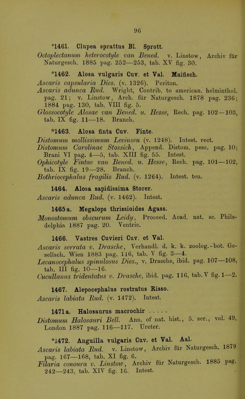 9G *1461. Clupea sprattus Bl. Sprott. Octoplectanum heterocotyle van Bened. v. Linstow, Archiv für Naturgescli. 1885 pag. 252—253, tab. XV fig. 30. *1462. Alosa vulgaris Cuv. et Val. Maifisch. Ascaris capsularia Dies. (v. 1326). Periton. Ascaris adunca JRud. Wright, Contrib. to american. helminthol. pag. 21; V. Linstow, Arcb. für Naturgescb. 1878 pag. 236; 1884 pag. 130, tab. VIII fig. 5. Glossocotyle Alosae van Bened. u. Hesse, Rech. pag. 102 — 103, tab. IX fig. 11—18. Brancb. '=1463. Alosa finta Cuv. Finte. Distomum mollissimum Levinsen (v. 1248). Intest, rect. Distomum Carolinae Stossich, Append. Distom. pesc. pag. 10; Brani VI pag. 4—5, tab. XIII fig. 55. Intest. Ophicotyle Fintae van Bened. u. Hesse, Rech. pag. 101—102, tab. IX fig. 19—28. Brancb. Bothriocephalus fragilis Bud. (v. 1264). Intest, ten. 1464. Alosa sapidissima Störer. Ascaris adunca Bud. (v. 1462). Intest. 1465 a. Megalops thrissioides Agass. Monostomum dbscuruni Leidy, Proceed. Acad. nat. sc. Phila- delphia 1887 pag. 20. Ventric. 1466. Vastres Cuvieri Cuv, et Val. Ascaris serrata v. Brasche, Verhandl. d. k. k. zoolog.-bot. Ge- sellsch. Wien 1883 pag. 116, tab. V fig. 3—4. Lecanocephalus spinulosus Dies., v. Dräsche, ibid. pag. 107 108, tab. III fig. 10—16. Cucullanus tridentatus v. Dräsche, ibid. pag. 116, tab.V fig. 1—2. 1467. Alepocephalus rostratus Bisso. Ascaris lahiata Bud. (v. 1472). Intest. 1471a. Halosaurus macrochir Distomum Hdlosauri Bell. Ann. of nat. hist., 5. ser., vol. 49, London 1887 pag. 116—117. Ureter. *1472. Anguilla vulgaris Cuv, et Val. Aal. Ascaris lahiata Bud. v. Linstow, Archiv für Naturgesch. 1879 pag. 167—168, tab. XI fig. 6. Filaria conoura v. Linstow, Archiv für Naturgesch. 1885 pag.
