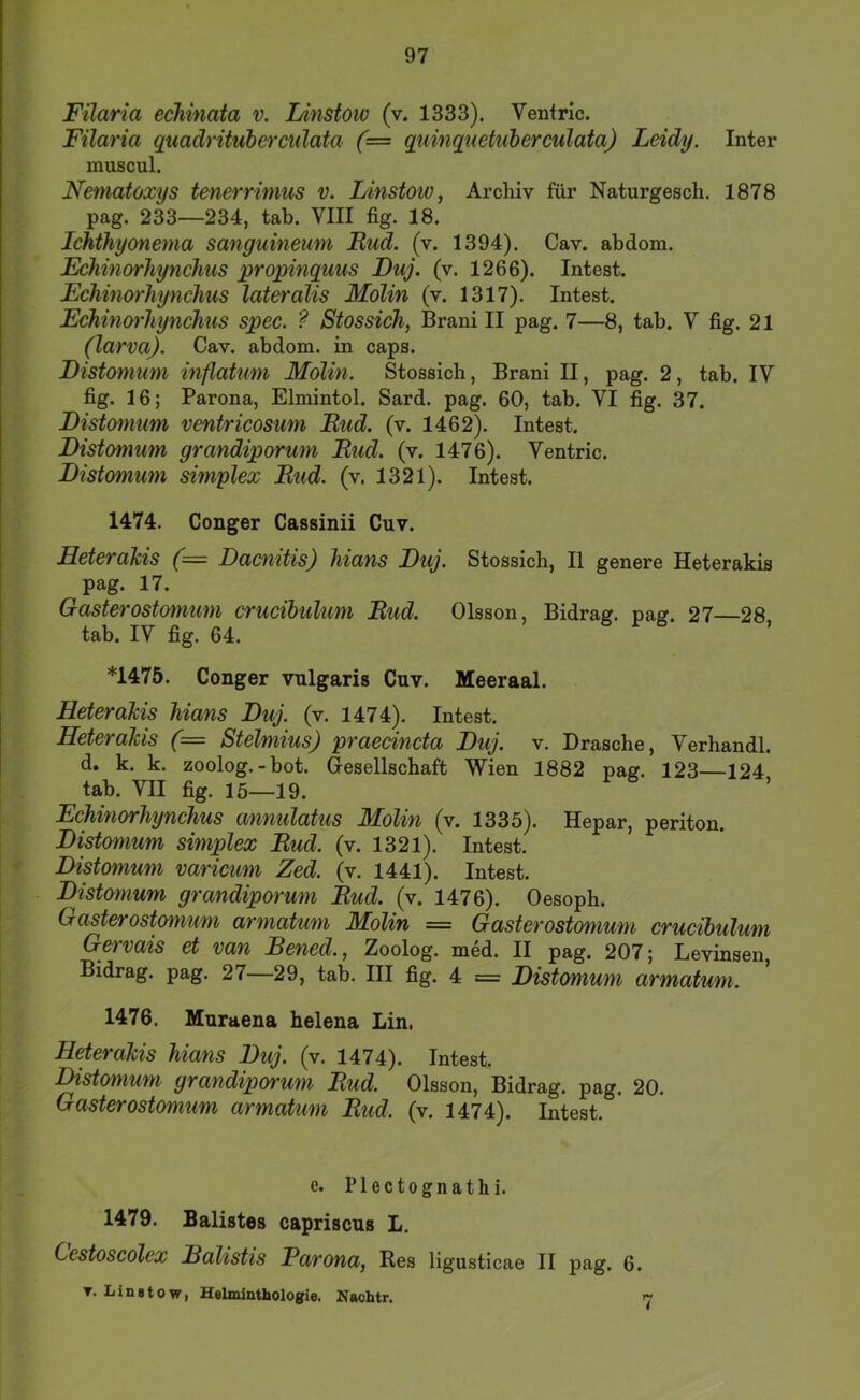 Filaria echinata v. Linstoiv (v. 1333). Venfric. Filaria quadrituherculata (= quinquetiiberculata) Leidy. Inter muscul. Nematoxys tenerrimus v. Linstoiv, Archiv für Naturgesch. 1878 pag. 233—234, tab. VIII fig. 18. Ichthyonema sanguineum Rud. (v. 1394). Cav. abdom. Echinorhynchus propinquus Duj. (v. 1266). Intest. Fchüm'hynchus lateralis Molin (v. 1317). Intest. Echinoi'liynchus spec. ? Stossich, Brani II pag. 7—8, tab. V fig. 21 (larvaj. Cav. abdom. in caps. Distonium inflatiim Molin. Stossich, Brani II, pag. 2, tab. IV fig. 16; Parona, Elmintol. Sard. pag. 60, tab. VI fig. 37. Distonium ventricosum Rud. (v. 1462). Intest. Distomum grandiporum Rud. (v. 1476). Ventric. Distomum simplex Rud. (v. 1321). Intest. 1474. Conger Cassinii Cuv. Heterahis (= Dacnitis) hians Duj. Stossich, II genere Heterakis pag. 17. Gasterostomum crucibulum Rud. Olsson, Bidrag. pag. 27—28 tab. IV fig. 64. r 6 , *1475. Conger vulgaris Cuv. Meeraal. Heterakis hians Duj. (v. 1474). Intest. Heterakis (= Stelmius) praecincta Duj. v. Dräsche, Verhandl. d. k. k. zoolog.-bot. Gesellschaft Wien 1882 pag. 123—124 tab. VII fig. 15—19. Echinorhynchus annulatus Molin (v. 1335). Hepar, periton. Distmnum simplex Rud. (v. 1321). Intest. Distomum varicum Zed. (v. 1441). Intest. Distomum grandiporum Rud. (v. 1476). Oesoph. Gasterostomum armatum Molin = Gasterostomum crudhulum Gervais et van Bened., Zoolog, med. II pag. 207; Levinsen, Bidrag. pag. 27—29, tab. III fig. 4 = Distomum armatum. 1476. Muraena helena Lin, Heterakis hians Duj. (v. 1474). Intest. Distomum grandiporum Rud. Olsson, Bidrag. pag. 20. Gasterostomum armatum Rud. (v. 1474). Intest. e. Plectognathi. 1479. Balistes capriscus L. Cestoscolex Balistis Parona, Res ligusticae II pag. 6. T. Linstow, Helminthologie. Nachtr. '