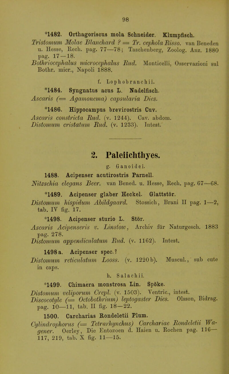 *1482. Orthagoriscus mola Schneider. Klumpflsch. Tristomum Molae Jßlanchard ? = Tr. cephola Risso. van Beneden u. Hesse, Ilecli. pag. 77—78; Taschenberg, Zoolog. Anz. 1880 pag. 17 —18. Rothrioceplialus microceplialus Rud. Monticelli, Osservazioni sul Bothr. micr., Napoli 1888. f. Lopliobranchii. *1484. Syngnatus acus L. Nadelfisch. Ascaris (= Agamonema) capsularia Dies. *1486. Hippocampus brevirostris Cuv. Ascaris constricta Rud. (v. 1244). Cav. abdom. Distomum cristatum Rud. (v. 1233). Intest. 2. Paleiichtliyes. g. G a n 0 i cl e i. 1488. Acipenser acutirostris Parnell. Nitzscliia elegans Reer, van Bened. u. Hesse, Kecb. pag. 67—68. *1489. Acipenser glaber Heckei. Glattstör. Distomum liispidum Ahildgaard. Stossicb, Brani II pag. 1—2, tab. IV fig. 17. *1498. Acipenser sturio L. Stör. Ascaris Acipenseris v. Linstoiv, Archiv für Naturgesch. 1883 pag. 278. Distomum appendiculatum Rud. (v. 1162). Intest. 1498 a. Acipenser spec.? Distomum reticidatum Looss. (v. 1220 b). MuscuL, sub cute in caps. li. Salacliii. *1499. Chimaera monstrosa Lin. Spöke. Distomum veliporum Crepl. (v. 1503). Ventric., intest. Discocotyle (= Octohothrium) leptogaster Dies. Olsson, Bidrag. pag. 10—11, tab. II fig. 18—22. 1500. Carcharias Rondeletii Plum. Cylindrophorus (= Tetrarhynchus) Carchariae Rondeletii Wa- gener. Oerley, Die Entozoen d. Haien u. Rochen pag. 116 117, 219, tab. X fig. 11—15.