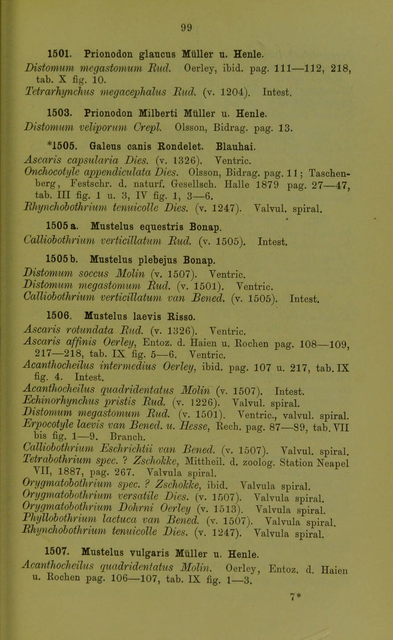 1501. Prionodon glancus Müller u. Henle. Disfomum mcgasfomum Rucl. Oerley, ibid. pag. 111—112, 218, tab. X fig. 10. Tdrarhynchus megaceplialus Ruä. (v. 1204). Intest. 1503. Prionodon Milberti Müller u. Henle. Distomum veliporum Crepl. Olsson, Bidrag. pag. 13. *1505. Galens canis Rondelet. Blauhai. Ascaris capsularia Dies. (v. 1326). Ventric. Onchocotyle appendiculata Dies. Olsson, Bidrag. pag. 11; Taschen- berg, Festschr. d. naturf. Gesellsch. Halle 1879 pag. 27—47, tab. III fig. 1 u. 3, IV fig. 1, 3—6. BhyncJiobothrium tenuicolle Dies. (v. 1247). Valvul. spiral. 1505 a. Mustelus eqnestris Bonap. Calliobothrnim vertieiUatum Rud. (v. 1505). Intest. 1505b. Mustelus plebejus Bonap. Distomum soccus MoUn (v. 1507). Ventric. Distomum megastomum Rud. (v. 1501). Ventric. Galliobothrium vertieiUatum van Bened. (v. 1505). Intest. 1506. Mustelus laevis Risso. Ascaris rotundata Rud. (v. 1326). Ventric. Ascaris affinis Oerley, Entoz. d. Haien u. Rochen pag. 108—109, 217—218, tab. IX fig. 5—6. Ventric. Acanthocheilus intermedius Oerley, ibid. pag. 107 u. 217, tab. IX fig. 4. Intest. Acanthocheilus guadridentatus Molin (v. 1507). Intest. Echinorhynchus pristis Rud. (v. 1226). Valvul. spiral. Distomum megastomum Rud. (v. 1501). Ventric., valvul. spiral. Erpocotyle laevis van Bened. u. Hesse, Rech. pag. 87—89, tab. VII bis fig, 1—9. Brauch. Calliobothrium Eschrichtii van Bened. (v. 1507). Valvul. spiral. Tetrabothrium spec. ? ZschoJcke, Mittheil. d. zoolog. Station Neapel VII, 1887, pag. 267. Valvula spiral. Orygmatobothrium spec. ? ZschoMe, ibid. Valvula spiral. Orygmatobothrium versatile Dies. (v. 1507). Valvula spiral. Orygmatobothrium Dohrni Oerley (v. 1513). Valvula spiral. Phyllobothrium lactuca van Bened. (v. 1507). Valvula spiral. Rhynchobothrium tenuicolle Dies. (v. 1247). Valvula spiral. 1507. Mustelus vulgaris Müller u. Henle. Acanthocheilus quadridentatus Molin. Oerley, Entoz d Haien u. Rochen pag. 106—107, tab. IX fig. 1—3. 7*