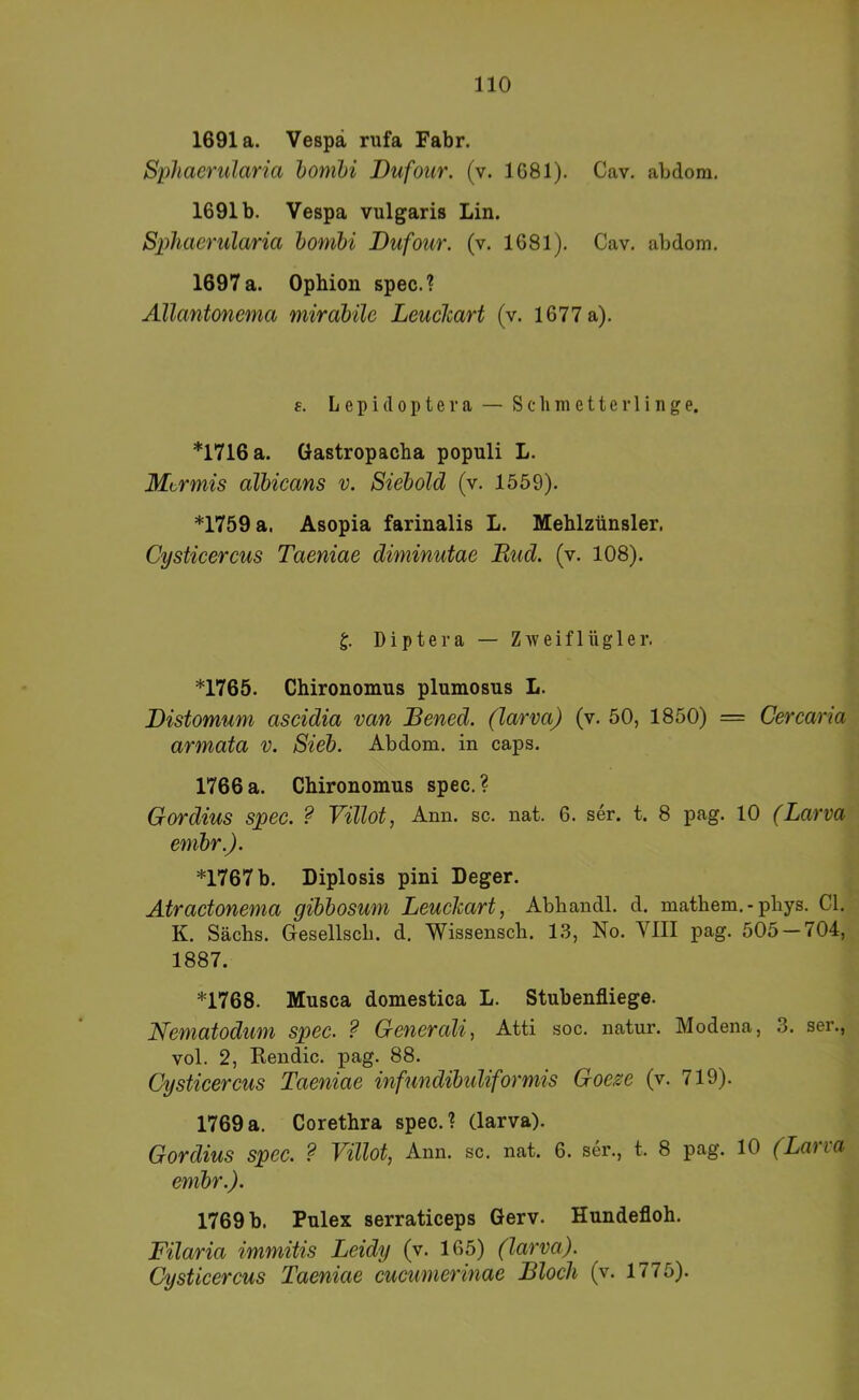 1691a. Vespä rufa Fabr. Sphaerularia homhi Dufour. (v. 1681). Cav. abdom, 1691b. Vespa vulgaris Lin. Sphaerularia homhi Dufour. (v. 1681). Cav. abdom. 1697 a. Ophion spec.? Allantonema mirahüe Leuclcart (v. 1677 a). s. L e p i (10 p t e r a — S c li ra e 11 e r 1 i n g e. *1716 a. Gastropacha populi L. Mtrmis alhicans v. Siehold (v. 1559). *1759 a. Asopia farinalis L. Mehlzünsler. Cysticercus Taeniae diminutae Bud. (v. 108). Diptera — Zweiflügler. *1765. Chironomus plumosus L. Distomum ascidia van Bened. (larva) (v. 50, 1850) = Cercaria armata v. Sieh. Abdom. in caps. 1766 a. Chironomus spec. ? Gordius spec. ? Villot, Ann. sc. nat. 6. ser. t. 8 pag. 10 (Larva emhr.). *1767 b. Diplosis pini Deger. Ätractonema gihhosum Leuckart, Abhandl. d. mathem. - phys. CI. K. Sachs. Gesellscb. d. Wissensch. 1.3, No. VIII pag. 505 — 704, 1887. *1768. Musca domestica L. Stubenfliege. Nematodum spec. ? Generali^ Atti soc. natur. Modena, 3. ser., vol. 2, Kendic. pag. 88. Cysticercus Taeniae infundihuliformis Goeze (v. 719). 1769a. Corethra spec.? (larva). Gordius spec. ? Villot, Ann. sc. nat. 6. ser., t. 8 pag. 10 (Laria emhr.). 1769 b. Pulex serraticeps Gerv. Hundefloh. Filaria immitis Leidy (v. 165) (larva). Cysticercus Taeniae cucumerinae Bloch (v. 1775).