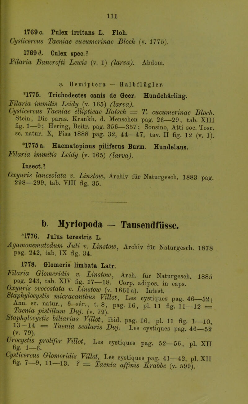 1769 c. Pulex irritans L. Floh. Cysticercus Taeniae cucumcrinae Bloch (v. 1775), 1769 d. Culex spec.? Filaria Bancrofti Leids (v. 1) (larva). Abdom, 7]. llemiptera — Halbflügler. *1775. Trichodectes canis de Geer. Hundehärling. Filaria immitis Leidy (v. 165) (larva). Cysticercus Taeniae ellipticae Bätsch = T. cucumcrinae Bloch. Stein, Die paras. Krankh. d. Menschen pag. 26—29, tab. XIII 1—9; Hering, Beitr. pag. 356—357; Sonsino, Atti soc. Tose, sc. natur, X, Pisa 1888 pag. 32, 44—47, tav. II fig. 12 (v. 1). *1775 a. Haematopinus piliferus Burin. Hundelaus. Filaria immitis Lddy (v. 165) (larva). Insect. ? Oxyuris lanceolata v. LinstoWf Archiv für Naturgesch, 1883 pacr 298—299, tab. VIII fig. 35. b. Myriopoda — Tausendfüsse. *1776. Julus terestris L. Agamonematodum Juli v. I/mstow, Archiv für Naturgesch 1878 pag. 242, tab. IX fig. 34. 1778. Glomeris limbata Latr. Filaria Glomeridis v. Linstow, Arch. für Naturgesch. 1885 pag. 243, tab. XIV fig. 17—18. Corp, adipös, in caps. üxyuris ovocostata v. Linstoiv (v. 1661a). Intest. Staphylocystis micracanthus Villot, Les cystiques pag. 46—52- Ann. sc. natur., ?_ser. t. 8, pag. 16, pl. 11 fig. 11—12 = laenia pistillum Buj. (v. 79). Staphylocystis biliarius Villot, ibid. pag. 16, pl. 11 fig. l lo, ~ Taenia scalaris Buj. Les cystiques pag. 46—52 (v. 79). Urocystis prolifer Villot, Les cystiques pag. 52—56, pl. XII fig» 1—6. Cysticercus Glomeridis Villot, Les cystiques pag. 41—42, pl. XII ^ = Taenia affinis Krabbe (v. 599).