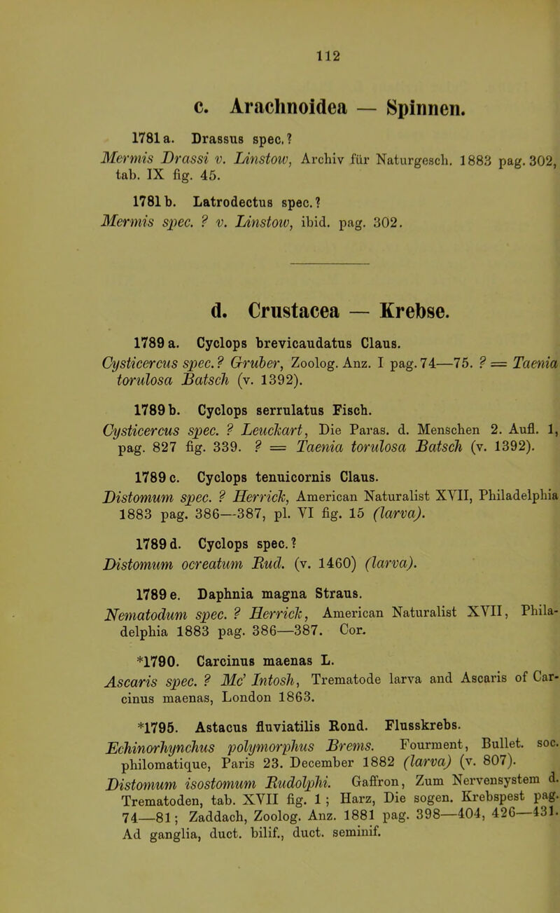 c. Arachnoidea — Spinnen. 1781a. Drassus spec.? Mermis Drassi v. Linstoiv, Archiv für Naturgesch. 1883 pag. 302, tab. IX fig. 45. 1781b. Latrodectus spec.? Mermis s^iec. ? v. Linstoiv, ibid. pag. 302. d. Crustacea — Krebse. 1789 a. Cyclops brevicaudatus Claus. Cysticercus spec.? Gruier, Zoolog. Anz. I pag.74—75. ?= Taenia torulosa Latsch (v. 1392). 1789 b. Cyclops serrulatus Fisch. Cysticercus spec. ? LeucJcart, Die Paras. d. Menschen 2. Aufl. 1, pag. 827 fig. 339. ? = Taenia torulosa Bätsch (v. 1392). 1789 c. Cyclops tenuicornis Claus. Bistomum spec. ? HerricJc, American Naturalist XYII, Philadelphia 1883 pag. 386—387, pl. VI fig. 15 (larva). 1789 d. Cyclops spec. ? Distomum ocreatum Bud. (v. 1460) (larva). 1789 e. Daphnia magna Straus. Nematodum spec. ? Herrich, American Naturalist XVII, Phila- delphia 1883 pag. 386—387. Cor. *1790. Carcinus maenas L. Ascaris spec. ? Mc’ Intosh, Trematode larva and Ascaris of Car- cinus maenas, London 1863. *1795. Astacus fluviatilis Rond. Flusskrebs. Echinorhynchus polymorphus Brems. Fourment, Bullet, soc. philomatique, Paris 23. December 1882 (larva) (v. 807). Bistomum isostomum Budolphi. Gaffron, Zum Nervensystem d. Trematoden, tab. XVII fig. 1; Harz, Die sogen. Krebspest pag. 74—81; Zaddach, Zoolog. Anz. 1881 pag. 398—404, 426—431. Ad ganglia, duct. bilif., duct. seminif.