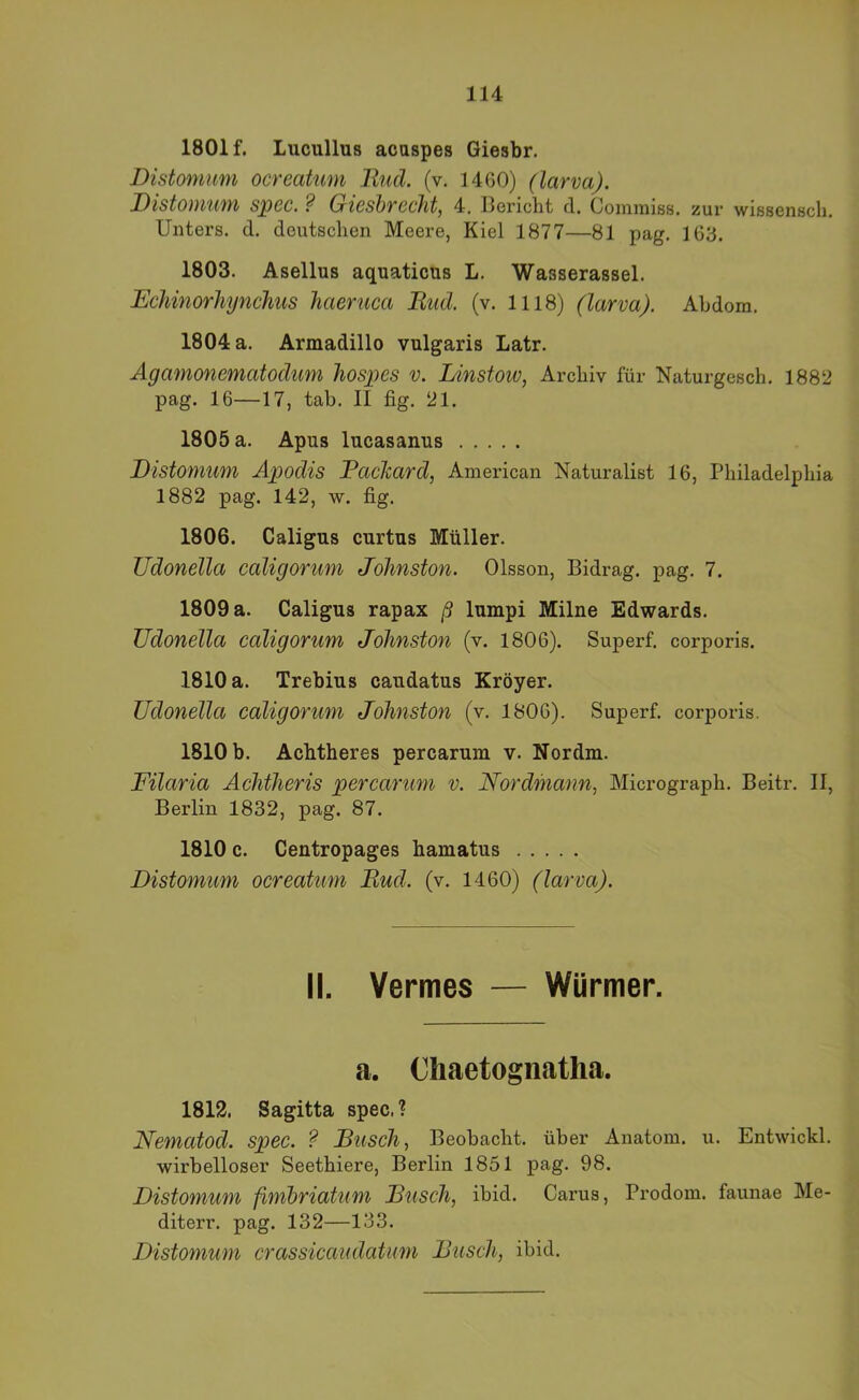 1801 f. Lucullus acaspes Giesbr. Distomum ocreaUmi llud. (v. 1460) (larva). Distomum spec. ? Gieshrecht, 4. Bericht d. Commiss. zur wissenscli, Unters, d. deutschen Meere, Kiel 1877—81 pag, 163. 1803. Asellus aquaticus L. Wasserassel. Echinorhynchus haeruca Bud. (v. 1118) (larva). Ahdom. 1804 a. Armadillo vulgaris Latr. Ägamonematodiim liospes v. Linstow, Archiv für Naturgesch. 1882 pag. 16—17, tab. II fig. 21. 1805 a. Apus lucasanus Distomum Apodis Packard, American Naturalist 16, Philadelphia 1882 pag. 142, w. fig. 1806. Caligus curtus Müller. Udonella caligorum Jolinston. Olsson, Bidrag. pag. 7. 1809 a. Caligus rapax ß lumpi Milne Edwards. Udonella caligorum Jolinston (v. 1806). Superf. corporis. 1810 a. Trebius caudatus Kröyer. Udonella caligorum Johnston (v. 1806). Superf. corporis. 1810 b. Achtheres percarum v. Nordm. Filaria AcJitheris percarum v. Nordmann., Micrograph. Beitr. II, Berlin 1832, pag. 87. 1810 c. Centropages hamatus Distomum ocreatum Bud. (v. 1460) (larva). II. Vermes — Würmer. a. Chaetogiiatha. 1812. Sagitta spec.? Nematod. spec. ? Busch, Beobacht, über Anatom, u. Entwickl. wirbelloser Seethiere, Berlin 1851 pag. 98. Distomum finibriatum Busch, ibid. Carus, Prodom. faunae Me- diterr. pag. 132—133. Distomum crassicaudatum Busch, ibid.