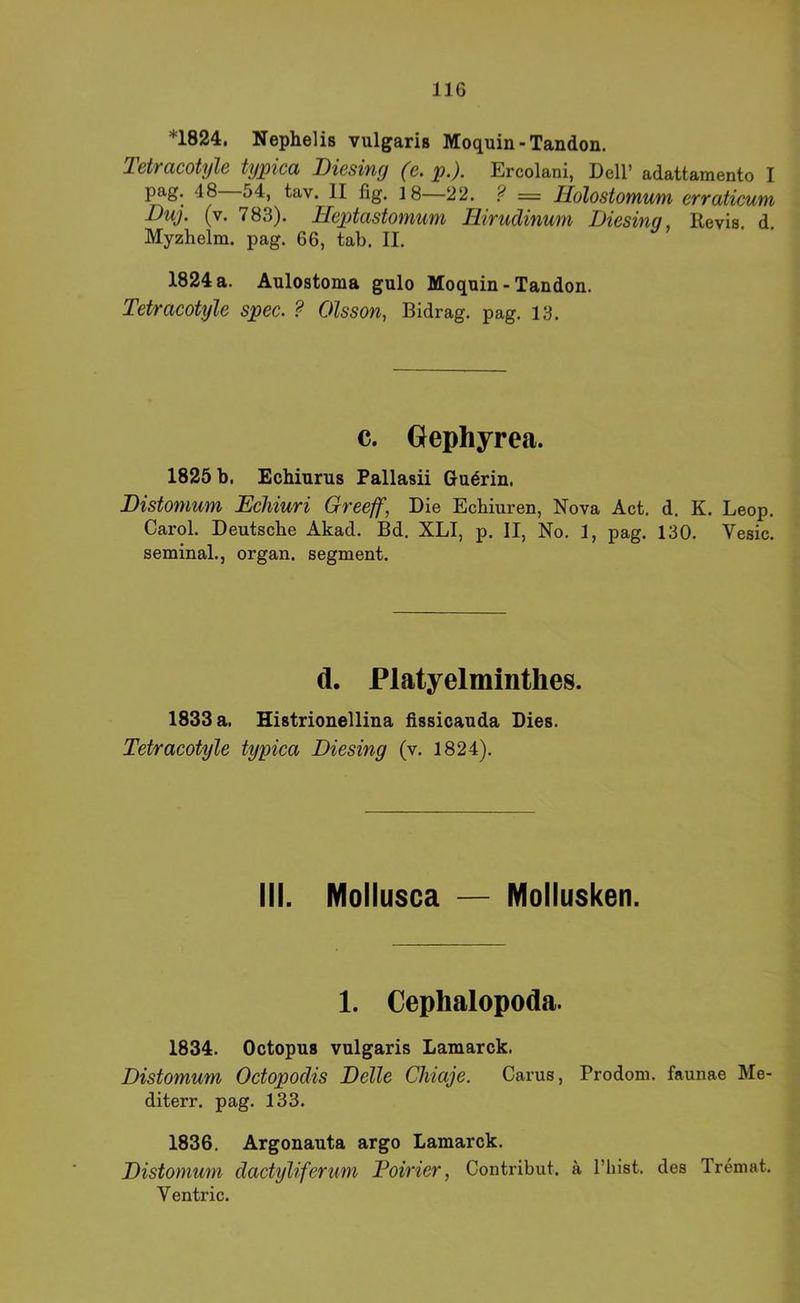 *1824, Nephelis vulgaris Moquin-Tandon. Tetracotyle typica Biesing (e. p.). Ercolani, Dell’ adattamento I pag. 48 54, tav. II fig. 18—22. ? = Ilolostomum erraticum Duj. (v. 783). Heptastomum Hirudinum Biesing, Revis. d. Myzhelm. pag. 66, tab. II. 1824a. Aulostoma gulo Moquin-Tandon. Tetracotyle spec. ? Olsson, Bidrag. pag. 13. c. Oephyrea. 1825 b. Echiurus Pallasii Gudrin, Bistomum Ecliiuri Greeff, Die Ecbiuren, Nova Act, d. K. Leop. Carol. Deutsche Akad. Bd. XLI, p. II, No. 1, pag. 130. Vesic. seminal., organ. segment. d. Flatyelmintlies. 1833 a. Histrionellina dssicauda Dies. Tetracotyle typica Biesing (v. 1824). III. Mollusca — Mollusken. 1. Cephalopoda. 1834. Octopus vulgaris Lamarck. Bistomum Octopodis Belle Chiaje. Carus, Prodom. faunae Me- diterr. pag. 133. 1836. Argonauta argo Lamarck. Bistomum dactyliferum Poirier, Contribut. ä l’hist. des Tremat. V entric.
