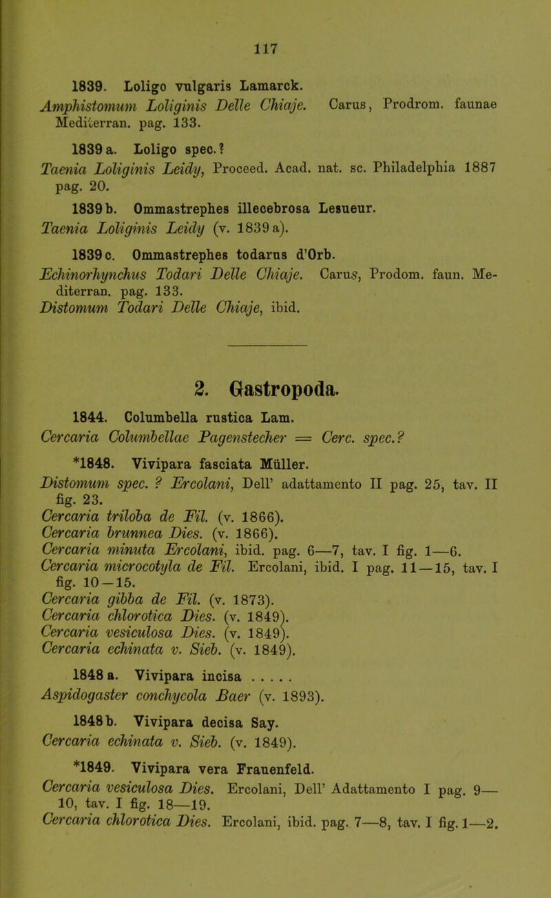 1839. Loligo vnigaris Lamarck. Amphistomum Loliginis Delle Chiaje. Carus, Prodrom, faunae Mediterran, pag. 133. 1839 a. Loligo spec. ? Taenia Loliginis Leidy, Proceed. Acad. nat. sc. Philadelphia 1887 pag. 20. 1839 b. Ommastrephes illecebrosa Lesuenr. Taenia Loliginis Leidy (v. 1839 a). 1839 c. Ommastrephes todarus d’Orb. Echinorhynchus Todari Delle Chiaje. Carus, Prodom. faun. Me- diterran. pag. 133. Distomum Todari Delle Chiaje, ihid. 2. Oastropoda. 1844. Columbella rustica Lam. Cercaria Columbellae Pagenstecher = Cerc. spec.? *1848. Vivipara fasciata Müller. Distomum spec. ? Ercolani, Dell’ adattamento II pag. 25, tav. II fig. 23. Cercaria trildba de Eil. (v. 1866). Cercaria brunnea Dies. (v. 1866). Cercaria minuta Ercolani, ihid. pag. 6—7, tav. I fig. 1—6. Cercaria microcotyla de Eil. Ercolani, ihid. I pag. 11—15, tav. I fig. 10-15. Cercaria gibba de Eil. (v. 1873). Cercaria chlorotica Dies. (v. 1849). Cercaria vesiculosa Dies. (v. 1849). Cercaria echinata v. Sieb. (v. 1849). 1848 a. Vivipara incisa Aspidogaster conchycola Baer (v. 1893). 1848 b. Vivipara decisa Say. Cercaria echinata v. Sieb. (v. 1849). ♦1849. Vivipara vera Frauenfeld. Cercaria vesiculosa Dies. Ercolani, Dell’ Adattamento I pag. 9— 10, tav. I fig. 18—19. Cercaria chlorotica Dies. Ercolani, ihid. pag. 7—8, tav. I fig. 1—2.