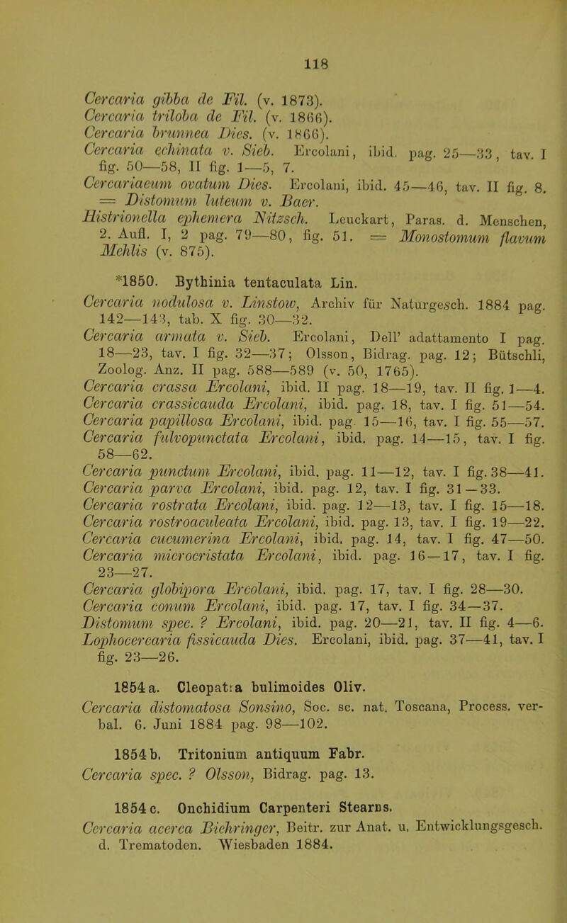 Cercaria gihha de Fil. (v. 1873). Ccrcaria triloba de Fil. (v. ]8ß6). Cerearia hrunnea Dies, (v, 1866). Cercaria ccJiinata v. Sieh. Ercolani, ibid. pag. 25—33 tav I fig. 50—58, II fig. 1—5, 7. Cercariaemn ovatum Dies. Ercolani, ibid. 45—46, tav. II fig, 8. = Fistommn luteum v. JBaer. liistrionella ephemera Nit^sch. I.euckart, Paras. d. Menschen, 2. Aufl. I, 2 pag. 79—80, fig. 51. = Monostomuni flavum Mehlis (v. 875). *1850. Bythinia tentaculata Lin. Cercaria nochilosa v. Linstow, Archiv für Naturgesch. 1884 pag. 142—143, tab. X fig. 30—32. Cercaria armata v. Sieh. Ercolani, Dell’ adattamento I pag. 18—23, tav. I fig. 32—37; Olsson, Bidrag. pag. 12; Bütschli, Zoolog. Anz. II pag. 588—589 (v. 50, 1765). Cercaria crassa Ercolani, ibid, II pag. 18—19, tav. II fig. 1—4. Cercaria crassicauda Ercolani, ibid. pag. 18, tav. I fig. 51—54. Cercaria impillosa Ercolani, ibid. pag. 15—16, tav, I fig. 55—57. Cercaria fulvopunctata Ercolani, ibid. pag. 14—15, tav. I fig. 58—62. Cercaria punctum Ercolani, ibid. pag. 11—12, tav. I fig. 38—41. Cercaria parva Ercolani, ibid. pag. 12, tav. I fig. 31—33. Cercaria rostrata Ercolani, ibid. pag. 12—13, tav. I fig. 15—18. Cercaria rostroaculeata Ercolani, ibid. pag, 13, tav. I fig. 19—22. Cercaria cucumerina Ercolani, ibid. pag. 14, tav. I fig. 47—50. Cercaria microcristata Ercolani, ibid. pag. 16 — 17, tav. I fig. 23—27. Cercaria glohip)ora Ercolani, ibid. pag. 17, tav. I fig, 28—30. Cercaria conum Ercolani, ibid. pag. 17, tav. I fig. 34—37. Distomum spec. ? Ercolani, ibid. pag. 20—21, tav. II fig. 4—6. Lophocercaria fissicauda Dies. Ercolani, ibid. pag. 37—41, tav. I fig. 23—26. 1854a. Cleopatra bulimoides Oliv. Cercaria distomatosa Sonsino, Soc, sc. nat. Toscana, Process. ver- bal. 6. Juni 1884 pag. 98—102. 1854 b. Tritonium antiquum Fahr. Cercaria spec. ? Olsson, Bidrag. pag. 13. 1854 c. Ouchidium Carpenteri Stearns. Cercaria acerca Diehringer, Beitr. zur Anat. u. Entwicldungsgesch. d. Trematoden. Wiesbaden 1884.