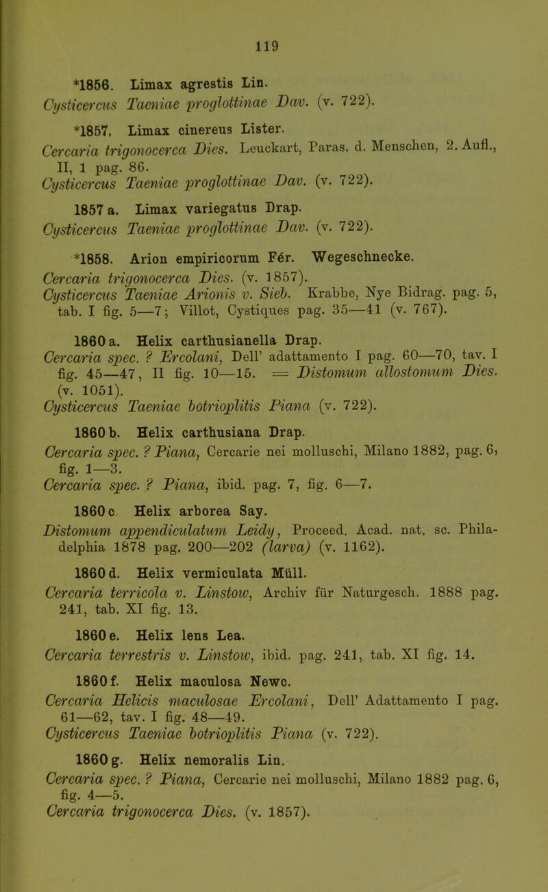 *1856. Limax agrestis Lin. Cysticercus Taeniae proglottinae Dav. (v. 722). *1857. Limax cinereus Lister. Cercarici trigonoccrcci Dies. Leuckart, Paras. d. Menschen, 2. Auf!., II, 1 pag. 86. Cysticercus Taeniae proglottinae Dav. (v. 722). 1857 a. Limax variegatus Drap. Cysticercus Taeniae proglottinae Dav. (v. 722). *1858. Arion empiricorum F6r. Wegeschnecke. Cercaria trigonocerca Dies. (v. 1857). Cysticercus Taeniae Arionis v. Sieh. Krabbe, Nye Bidrag. pag. 5, tab. I fig. 5—7; Villot, Cystiques pag. 35—41 (v. 767). 1860 a. Helix carthnsianella Drap. Cercaria spec. ? Ercolani, Dell’ adattamento I pag. 60—70, tav. I fig. 45—47, II fig. 10—15. = Distomum allostomum Dies. (v. 1051). Cysticercus Taeniae hotrioplitis Piana (v. 722). 1860 b. Helix carthnsiana Drap. Cercaria spec. ? Piana, Cercarie nei molluschi, Milano 1882, pag. 6, fig. 1—3. Cercaria spec. ? Piana, ibid, pag. 7, fig. 6—7. 1860 c Helix arborea Say. Distomum apipendiculatum Leidy, Proceed. Acad. nat. sc. Phila- delphia 1878 pag. 200—202 (larva) (v. 1162). 1860 d. Helix vermiculata Müll. Cercaria terricola v. Linstoiv, Archiv für Naturgesch. 1888 pag. 241, tab. XI fig. 13. 1860 e. Helix lens Lea. Cercaria terrestris v. Linstoiv, ibid. pag. 241, tab. XI fig. 14. 1860 f. Helix maculosa Newc. Cercaria Helicis maculosae Ercolani, Dell’ Adattamento I pag. 61—62, tav. I fig. 48—49. Cysticercus Taeniae hotrioplitis Piana (v. 722). 1860 g. Helix nemoralis Lin. Cercaria spec. ? Piana, Cercarie nei molluschi, Milano 1882 pag. 6, fig. 4—5. Cercaria trigonocerca Dies. (v. 1857).