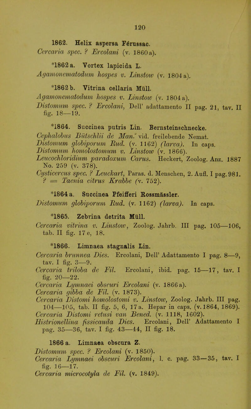 1862. Helix aspersa Förussac. Ccrcaria spec. ? Ercolani (v. 1860 a). *1862 a. Vortex lapicida L. Äyamonevnatodmn liospes v. Linstow (v. 1804 a). *1862 b. Vitrina cellaria Müll. Agamonematodum liospes v. Linstow (v. 1804 a). Distomum spec. ? Ercolani, Dell’ adattamento II pag. 21, tav II fig. 18—19. *1864. Succiuea putris Lin. Bernsteinschnecke. Ceplialobus Eütsclihi de Man.' vid. freilebende Nemat. Distomum glohiporum Bud. (v. 1162) (larva). In caps. Distomum homolostomum v. Linstow (v. 1866). Leucochloridium paradoxum Carus. Heckert, Zoolog, Anz. 1887 No. 259 (v. 378). Cysticercus spec. ? Leuckart, Paras. d. Menschen, 2. Aufl. I pag. 981. ? = Taenia citrus Krabbe (v. 752). *1864 a. Succinea Pfeifferi Rossmässler. Distomum globiporum Bud. (v. 1162) (larva). In caps. *1865. Zebrina detrita Müll. Cercaria vitrina v. Linstow, Zoolog. Jahrb. III pag. 105—106, tab. II fig. 17 e, 18. *1866. Limnaea stagnalis Lin. Cercaria brunnea Dies. Ercolani, Dell’ Adattamento I pag. 8—9, tav, I fig. 3—9. Cercaria triloba de Eil. Ercolani, ibid. pag. 15—17, tav. I fig. 20—22. Cercaria Lymnaei obscuri Ercolani (v. 1866 a), Cercaria gibba de Eil. (v. 1873). Cercaria Distomi homolostomi v. Linstow, Zoolog. Jahrb. III pag. 104—105, tab, II fig. 5, 6, 17 a. Hepar in caps. (v. 1864, 1869). Cercaria Distomi retusi van JBened. (v. 1118, 1602). Histrionellina fissicauda Dies. Ercolani, Dell’ Adattamento I pag. 35—36, tav. I fig. 43—44, II fig. 18. 1866 a. Limnaea obscura Z. Distomum spec. ? Ercolani (v. 1850). Cercaria Lymnaei obscuri Ercolani, 1. c, pag. 33—35, tav. I fig. 16—17. Cercaria microcotyla de Eil. (v. 1849).