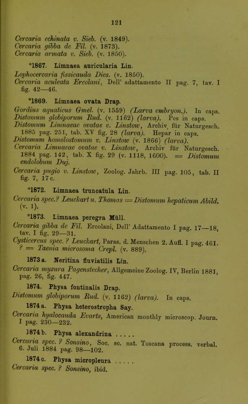 Cercaria echinata v. Siel. (v. 1849). Cercaria gibha de Fü. (v. 1873). Cei'caria armata v. Siel. (v. 1850). *1867. Limnaea anricularia Lin. Lophocercaria ßssicauda Dies. (v. 1850). Cercaria aculeata Ercolani, Dell’ adattamento II pag. 7, tav. I fig. 42—46. *1869. Limnaea ovata Drap. Gordius aquaticus Gmel. (v. 1559) (Larva emlryon.). In caps. Distomum gloliporum Rud. (v, 1162) (larva). Pes in caps. Distomum Limnaeae ovatae v. Linstow, Archiv, für Naturgesch. 1885 pag. 251, tab. XV fig. 28 (larva). Hepar in caps. Distomum homolostomum v. Linstow (v. 1866) (larva). Cercaria Limnaeae ovatae v. Linstoto, Archiv für Naturgesch. 1884 pag. 142, tab. X fig. 29 (v. 1118, 1600). = Distomum endololum Duj. Cercaria pugio v. Linstow, Zoolog. Jahrh. III pag. 105, tab. II fig. 7, 17 c. *1872. Limnaea trnncatnla Lin. Cercaria spec.? Leuckart u. Thomas = Distomum hepaticum AUW. (v. J). *1873. Limnaea peregra Müll. Cercaria gilla de Fil. Ercolani, Dell’ Adattamento I pag. 17—18 tav. I fig. 29—31. ’ Cysticercus spec. ? Leuclart, Paras. d. Menschen 2. Aufl. I pag. 461. ? — Taenia microsoma Crepl. (v. 889). 1873 a. Neritina flnviatilis Lin. Cercaria myzura Fagenstecher, Allgemeine Zoolog. IV, Berlin 1881 pag. 26, fig. 447. 1874. Physa fontinalis Drap. I Distomum gloliporum Rud. (v. 1162) (larva). In caps. 1874 a. Physa heterostropha Say. Cercaria hyalocauda Evarts, American monthly microscop. Journ I pag. 230—232. ^ 1874 b. Physa alexandrina Cercaria spec. ? Sonsino, Soc. sc. nat. Toscana process. verbal. 6. Juh 1884 pag. 98—102. 1874 c. Physa micropleura Cercaria spec. ? Sonsino, ibid.