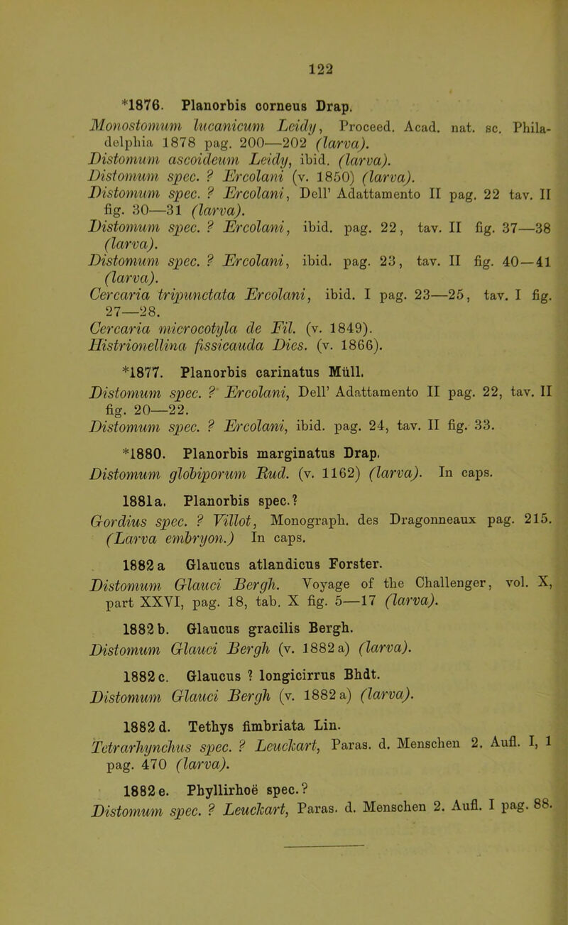 *1876. Planorbis corneus Drap. Monostomum lucanicum Leidy ^ Proceed. Acad. nat, sc, Phila- delphia 1878 pag. 200—202 (larva). Distomiim ascoideum Leidy, ibid. (larva). Bistomum spec. ? Ercolani (v. 1850) (larva). Bistomwn spec. ? Ercolani, Dell’ Adattamento II pag. 22 tav. II fig. 30—31 (larva). Bistomum spec. ? Ercolani, ibid. pag. 22, tav. II fig. 37—38 (larva). Bistomum spec. ? Ercolani, ibid. pag. 23, tav. II fig. 40—41 (larva). Cercaria tripimctata Ercolani, ibid. I pag. 23—25, tav. I fig. 27—28. Cercaria microcotyla de Eil. (v. 1849). Ilistrionellina fissicauda Bies. (v. 1866). *1877. Planorbis carinatus Müll. Bistomum spec. ?' Ercolani, Dell’ Adattamento II pag. 22, tav. II fig. 20—22. Bistomum spec. ? Ercolani, ibid. pag. 24, tav. II fig. 33. *1880. Planorbis marginatus Drap, Bistomum gldbiporum Mud. (v. 1162) (larva). In caps, 1881a. Planorbis spec.? Gordius spec. ? Villot, Monograph, des Dragonneaux pag. 215. (Larva embryon.) In caps. 1882 a Glancus atlandicns Förster. Bistomum Glauci Bergh. Voyage of the Challenger, vol. X, part XXVI, pag. 18, tab. X fig. 5—17 (larva). 1882 b. Glaucas gracilis Bergh. Bistomum Glauci Bergh (v. 1882 a) (larva). 1882 c. Glancus ? longicirrus Bhdt. Bistomum Glauci Bergh (v. 1882 a) (larva). 1882 d. Tethys fimbriata Lin. Tctrarhynchus spec. ? Lcuchart, Paras. d. Menschen 2. Aufl. I, 1 pag. 470 (larva). 1882e. Pbyllirhoe spec.? Bistomum spec. ? Leuchart, Paras. d. Menschen 2. Aufl. I pag. 88.