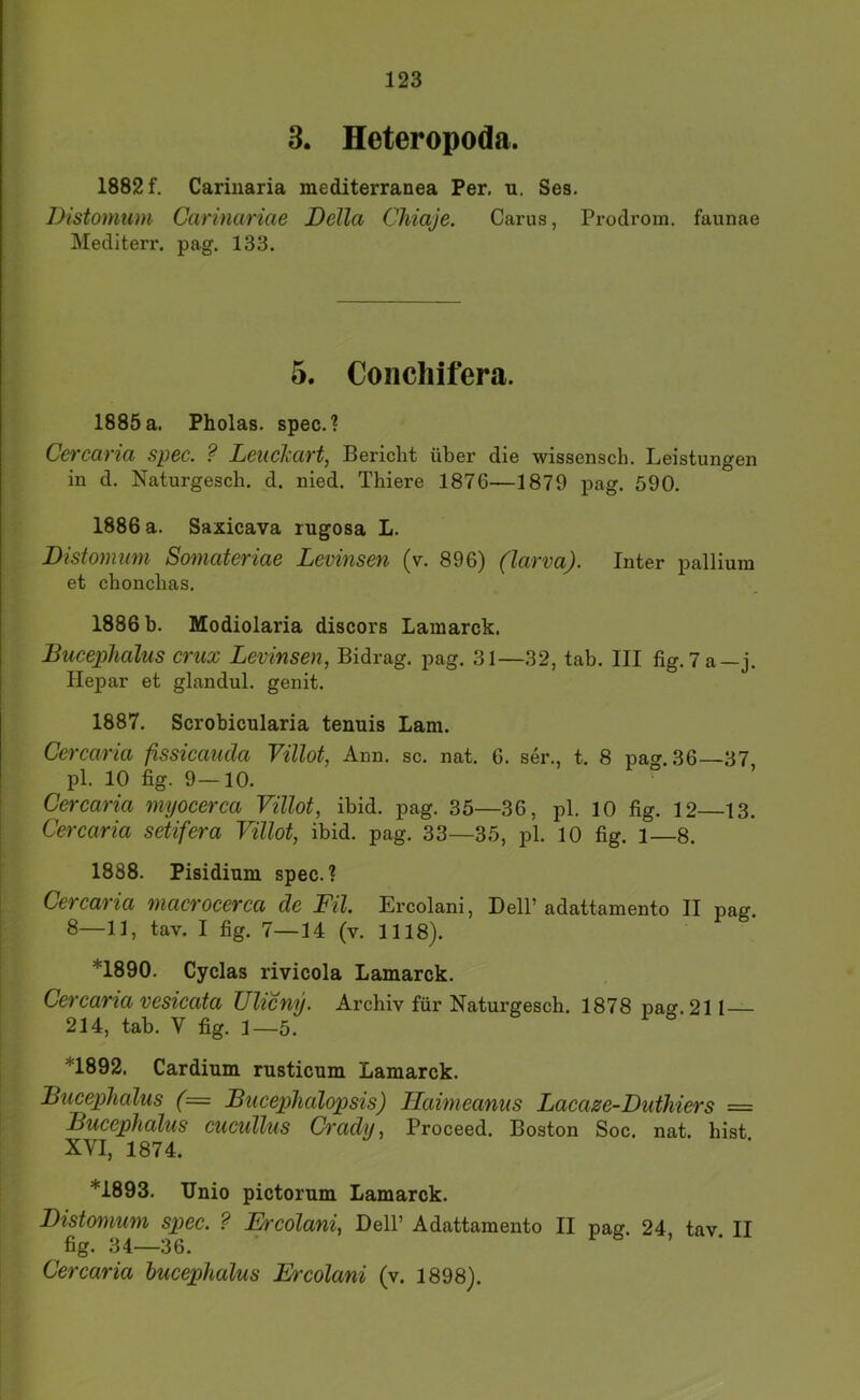 8. Heteropoda. 1882 f. Carinaria mediterranea Per. u. Ses. Distomum Carinariae Deila Chiaje. Carus, Prodi’om. faunae Mediterr. pag. 133. 5. Conchifera. 1885 a. Pholas. spec.? Cercaria spec. ? Leiicliart, Bericht über die wissensch. Leistungen in d. Naturgesch. d. nied. Thiere 1876—1879 pag. 590. 1886 a. Saxicava rugosa L. Distomum Somateriae Levinsen (v. 896) (larva). Inter pallium et chonchas, 1886 b. Modiolaria discors Lamarck. Bucephalus crux Levinsen, Bidrag. pag. 31—32, tab. III fig. 7 a—j. Hepar et glandul. genit. 1887. Scrobicularia tenuis Lam. Cercaria fissicauda Villot, Ann. sc. nat. 6. ser., t. 8 pag. 36—37 pl. 10 hg. 9—10. Cercaria myocerca Villot, ibid. pag. 35—36, pl. 10 fig. 12 13. Cercaria setifera Villot, ibid. pag. 33—35, pl. 10 fig. 1 8. 1888. Pisidium spec.? Cercaria macrocerca de Fil Ercolani, Dell’adattamento II pag. 8—11, tav. I fig. 7—14 (v. 1118). *1890. Cyclas rivicola Lamarck. Cercaria vesicata Ulicny. Archiv für Naturgesch. 1878 pag. 211 214, tab. V fig. 1—5. *1892. Cardinm rusticum Lamarck. Bucephalus (= Bucephalopsis) Haimeanus Lacaze-Duthiers = Bucephalus cucullus Crady, Proceed. Boston Soc. nat. hist I XVI, 1874. I *1893. Unio pictorum Lamarck. I Distomum spec. ? Et'colani, Dell’ Adattamento II pag. 24 tav II fig. 34—36. r 6 , . Cercaria bucephalus Ercolani (v. 1898).