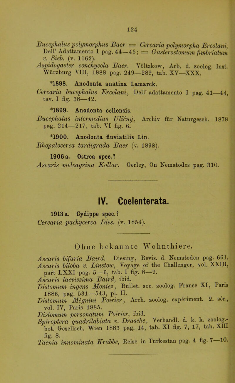 Buccphalus polymorplms Baer = Cercaria polymorpha Ercolani, Dell’ Adattaraento I pag. 44—45; = Gasterostonium ßmhriatum V. Sieh, (v. 1162). Aspidogaster conchycola Baer. Völtzkow, Arb. d. zoolog. Inst. Würzburg VIII, 1888 pag. 249—289, tab. XV—XXX. *1898. Anodonta anatina Lamarck. Cercaria hucephalus Ercolani, Dell’ adattamento I pag. 41—44, tav. I fig. 38—42. *1899. Anodonta cellensis. Bucephalus interniedius Ulicny, Archiv für Naturgesch. 1878 pag. 214—217, tab. VI fig. 6. *1900. Anodonta fluviatilis Lin. Bhopalocerca tardigrada Baer (v. 1898). 1906 a. Ostrea spec.? Ascaris meleagrina Kollar. Oerley, On Nematodes pag. 310. IV. Coelenterata. 1913 a. Cydippe spec. ? Cercaria pachycerca Dies. (v. 1854). Ohne bekannte Wohnthiere. Ascaris hifaria Baird. Diesing, Kevis. d. Nematoden pag. 661. Ascaris hildba v. lÄnstow, Voyage of the Challenger, vol. XXIII, part LXiXI pag. 5 — 6, tab. I fig. 8—9. Ascaris laevissima Baird, ibid. Distomum ingens Moniez, Bullet, soc. zoolog. France XI, Paris 1886, pag. 531—543, pl. II. Distomum hlegnini Boirier, Arch. zoolog. experiment. 2. ser., vol. IV, Paris 1885. Distomum personatum Boirier, ibid. Spiroptera quadrilahiata v. Dräsche, Verhandl. d. k. k. zoolog.- bot. Gesellsch. Wien 1883 pag. 14, tab. XI fig. 7, 17, tab. XIII fig. 8. Taenia innominata Krdbhe, Keise in Turkestan pag. 4 fig. 7 10.