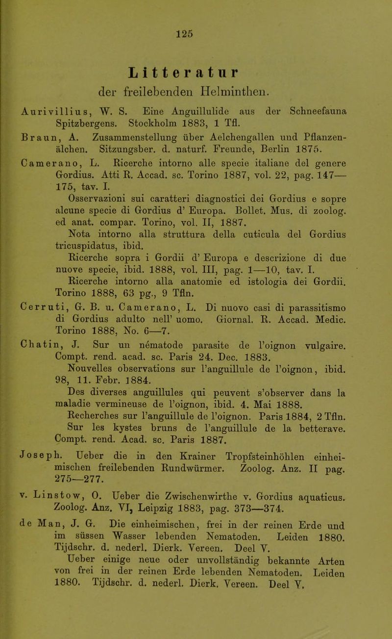 Litteratur der freilebenden Helminthen. Aurivillius, W. S. Eine Anguillulide aus der Schneefauna Spitzbergens. Stockholm 1883, 1 Tfl. Braun, A. Zusammenstellung über Aelchengallen und Pflanzen- älchen. Sitzungsber. d. naturf. Freunde, Berlin 1875. Camerano, L. Ricerche intorno alle specie italiane del genere Gordius. Atti R. Accad. sc. Torino 1887, vol. 22, pag. 147— 175, tav. I. Osservazioni sui caratteri diagnostici dei Gordius e sopre alcune specie di Gordius d’ Europa. Bollet. Mus. di zoolog. ed anat. compar. Torino, vol. II, 1887. Nota intorno alla struttura della cuticula del Gordius tricuspidatus, ibid. Ricerche sopra i Gordii d’ Europa e descrizione di due nuove specie, ibid. 1888, vol. III, pag. 1—10, tav. I. Ricerche intorno alla anatomie ed istologia dei Gordii. Torino 1888, 63 pg., 9 Tfln. Cerruti, G. B. u. Camerano, L. Di nuovo casi di parassitismo di Gordius adulto nell’ uomo. Giornal. R. Accad. Medic. Torino 1888, No. 6—7. Chatin, J. Sur un nematode parasite de l’oignon vulgaire. Compt. rend. acad. sc. Paris 24. Dec. 1883. Nouvelles observations sur l’anguillule de l’oignon, ibid. 98, 11. Febr. 1884. Des diverses anguillules qui peuvent s’observer dans la maladie vermineuse de l’oignon, ibid. 4. Mai 1888. Recherches sur Panguillule de Toignon. Paris 1884, 2 Tfln. Sur les kystes bruns de Panguillule de la betterave. Compt. rend. Acad. sc. Paris 1887. Joseph. lieber die in den Krainer Tropfsteinhöhlen einhei- mischen freilebenden Rundwürmer. Zoolog. Anz. II pag. 275—277. V. Linstow, 0. lieber die Zwischenwirthe v. Gordius aquaticus. Zoolog. Anz. VIj Leipzig 1883, pag. 373—374. de Man, J. G. Die einheimischen, frei in der reinen Erde und im süssen Wasser lebenden Nematoden. Leiden 1880. Tijdschr. d. nederl. Dierk. Vereen. Deel V. lieber einige neue oder unvollständig bekannte Arten von frei in der reinen Erde lebenden Nematoden. Leiden 1880. Tijdschr. d. nederl. Dierk. Vereen. Deel V,