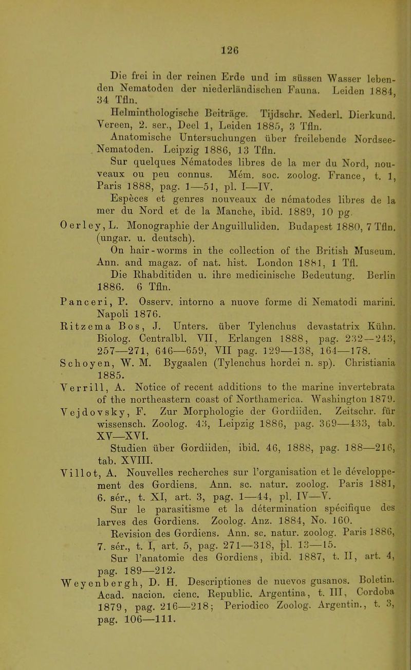 Die frei in der reinen Erde und im süssen Wasser leben- den Nematoden der niederländischen Fauna. Leiden 1884 34 Tfln. Helminthologische Beiträge. Tijdschr. Nederl. Dierkund. Vereen, 2. ser., Deel 1, Leiden 188.0, 3 Tfln. Anatomische Untersuchungen über freilebende Nordsee- Nematoden. Leipzig 1886, 13 Tfln. Sur quelques Nematodes libres de la mer du Nord, nou- veaux ou peu connus. Mein. soc. zoolog. France, t. 1, Paris 1888, pag. 1—51, pl. I—IV. Especes et genres nouveaux de nematodes libres de la mer du Nord et de la Manche, ibid. 1889, 10 pg. Oerley,L. Monographie der Anguilluliden. Budapest 1880, 7 Tfln. (ungar. u. deutsch). On hair-worms in the Collection of the British Museum. Ann. and magaz. of nat. hist. London 1881, 1 Tfl. Die Rhabditiden u. ihre medicinische Bedeutung. Berlin 1886. 6 Tfln. Panceri, P. Osserv. intorno a nuove forme di Nematodi marini. Napoli 1876. Ritzema Bos, J. Unters, über Tylenchus devastatrix Kühn. Biolog. Centralbl. VII, Erlangen 1888, pag. 232 — 243, 257—271, 646—659, VII pag. 129—138, 164—178. Schoyen, W. M. Bygaalen (Tylenchus hordei n. sp). Christiania 1885. V er rill, A. Notice of recent additions to the marine invertebrata of the northeastern coast of Northamerica. Washington 1879. Vejdovsky, F. Zur Morphologie der Gordiiden. Zeitschr. für wissensch. Zoolog. 43, Leipzig 1886, pag. 369—433, tab. XV—XVI. Studien über Gordiiden, ibid. 46, 1888, pag. 188—216, tab. XVIII. Villot, A. Nouvelles recherches sur Porganisation et le developpe- ment des Gordiens. Ann. sc. natur. zoolog. Paris 1881, 6. ser., t. XI, art. 3, pag. 1—44, pl. IV—V. Sur le parasitisme et la determination specifique des larves des Gordiens. Zoolog. Anz. 1884, No. 160. Revision_des Gordiens. Ann. sc. natur. zoolog. Paris 1886, 7. ser., t. i, art. 5, pag. 271—318, pl. 13—15. Sur l’anatomie des Gordiens, ibid. 1887, t. II, art. 4, pag. 189—212. Weyenbergh, D. H. Descriptiones de nuevos gusanos, Boletin. Acad. nacion. cienc. Republic. Argentina, t. III, Cordoba 1879, pag. 216—218; Periodico Zoolog. Argentin., t. 3, pag. 106—111.