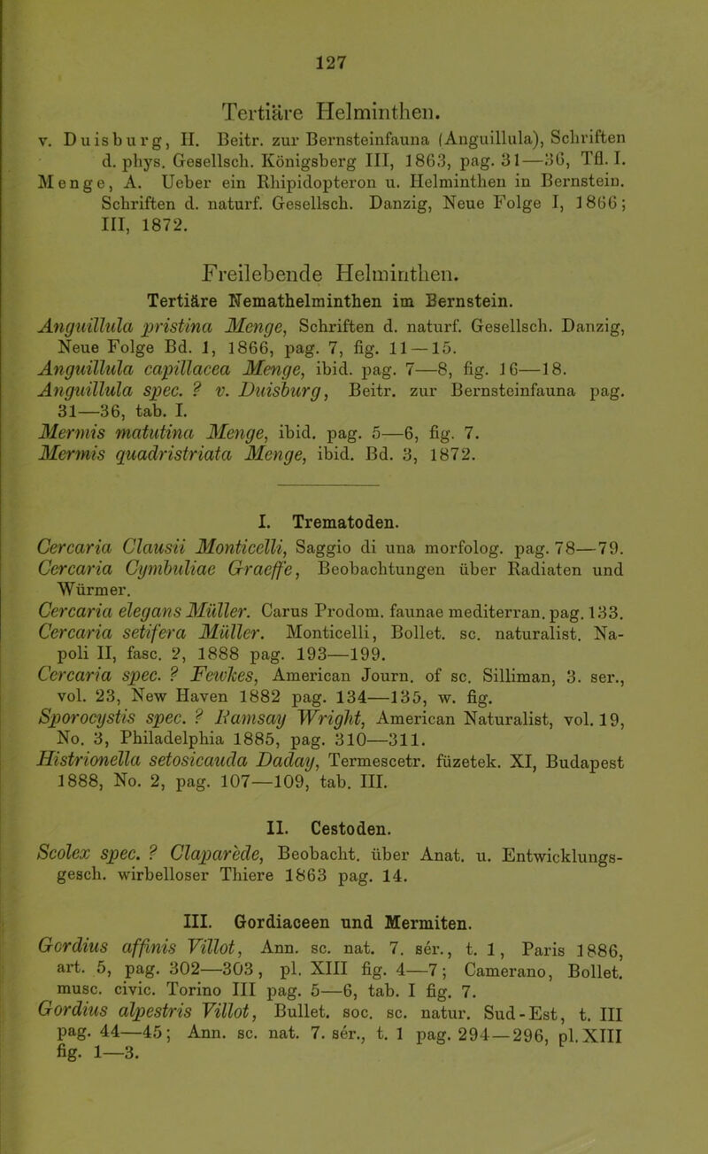 Tertiäre Helminthen. V. Duisburg, II, Beitr. zur Bernsteinfauna (Anguillula), Schriften d. phys. Gesellsch. Königsberg III, 1863, pag. 31—36, Tfl. I. Menge, A. lieber ein Rhipidopteron u. Helminthen in Bernstein, Schriften d, naturf, Gesellecb, Danzig, Neue Folge I, 1866; III, 1872, Freilebende Heliniritlien. Tertiäre Nemathelminthen im Bernstein, Anguillula pristina Menge, Schriften d, naturf. Gesellsch. Danzig, Neue Folge Bd. 1, 1866, pag, 7, fig. 11 —15. Anguillula capillacea Menge, ibid. pag. 7—8, fig. 16—18. Anguillula spec. ? V. Duisburg, Beitr. zur Bernsteinfauna pag. 31—36, tab. I. Mermis matutina 3Ienge, ibid, pag. 5—6, fig. 7. Mermis guadristriata Menge, ibid. Bd. 3, 1872. I. Trematoden. Cercaria Clausii Monticelli, Saggio di una morfolog. pag. 78—79. Cercaria Cymbuliae Graeffe, Beobachtungen über Radiaten und Würmer. Cercaria elegans Müller. Carus Prodom. faunae mediterran, pag. 133. Cercaria setifera Müller. Monticelli, Bollet. sc. naturalist, Na- poli II, fase. 2, 1888 pag. 193—199. Cercaria spec. ? FeivJces, American Journ, of sc. Silliman, 3. ser., vol. 23, New Haven 1882 pag. 134—135, w. fig. Sporocystis spec. ? Damsay Wriglit, American Naturalist, vol. 19, No, 3, Philadelphia 1885, pag. 310—311. Histrionella setosicauäa Daday, Termescetr. füzetek. XI, Budapest 1888, No. 2, pag. 107—109, tab. III. II. Cestoden. Scolex spec. ? Claxmrede, Beobacht, über Anat. u. Entwicklungs- gesch. wirbelloser Thiere 1863 pag. 14. III. Gordiaceen nnd Mermiten. Gordius affmis Villot, Ann, sc. nat. 7. ser., t. 1, Paris 1886, art. 5, pag. 302—303, pl. XIII fig. 4—7; Camerano, Bollet. musc. civic. Torino III pag. 5—6, tab. I fig. 7. Gordius alpestris Villot, Bullet, soc. sc. natur. Sud-Est, t. III pag. 44—45; Ann. sc. nat. 7. ser., t. 1 pag. 294—296, pl.XIII fig. 1—3.