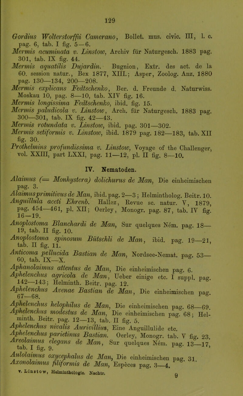 G&rdius WoUei'storffii Camerano, Bollet. mus. civic. III, 1. c. pag. 6, tab. I fig. 5 — 6. Mermis acuminata v. Idnstoiv, Archiv für Naturgesch. 1883 pag. 301, tab. IX fig. 44. Mermis aquatilis Dujardin. Bugnion, Extr. des act. de la 60. Session natur., Bex 1877, XIII.; Asper, Zoolog. Anz. 1880 pag. 130—134, 200—208. Mermis explicans FedtscJienko, Ber. d. Freunde d. Naturwiss. Moskau 10, pag. 8—10, tab. XIV fig. 16. Mermis longissima FedtschenJco, ibid. fig. 15. Mermis paludicola v. Linstow, Arch. für Naturgesch. 1883 pag. 300—301, tab. IX fig. 42—43. Mermis rotundata v. Linstow, ibid. pag. 301—302. Mermis setiformis v. Linstoiv, ibid. 1879 pag. 182—183, tab. XII fig. 30. Prothelmins profundissima v. Linstoiv, Voyage of the Challenger, vol. XXIII, part LXXI, pag. 11—12, pl. II fig. 8—10. IV. Nematoden. Alaimus (= Monhystera) dohchurus de Man, Die einheimischen pag. 3. Alaimusprimitivus de Man, ibid. pag. 2—3; Helmintholog. Beitr. 10. Anguillula aceti Fhrenb. Hallez, Revue sc. natur. V, 1879, pag. 454—461, pl. XII; Oerley, Monogr. pag. 87, tab. IV fig. 16—19. ö r 6 , e Anoplostoma Llanchardi de Man, Sur quelques Nem. pag. 18— 19, tab. II fig. 10. Anoplostoma spinosum Bütschli de Man, ibid. pag 19 21 tab. II fig. 11. ^ ’ Anticoma pellucida Bastian de Man, Nordsee-Nemat. pag. 53— 60, tab. IX—X. ^ ^ Aphanolaimus attentus de Man, Die einheimischen pag. 6. Aphelenclius agricola de Man, lieber einige etc. I suppl. pag 142—143; Helminth. Beitr. pag. 12. Aphelenchus Avenae Bastian de Man, Die einheimischen pag. 67—68. Aphelenchus helophilus de Man, Die einheimischen pag. 68—69. Aphelenchus modestus de Man, Die einheimischen pag. 68 • Hel- minth. Beitr. pag. 12—13, tab. II fig. 5. Aphelenchus nivalis Aurivilliu^, Eine Anguillulide etc. Aphelenchus parietinus Bastian. Oerley, Monogr. tab. V fig. 23. tab I^fi^ Sur quelques Nem. pag. 13 17, Aulolaimus oxycephalus de Man, Die einheimischen pag 31 Axonolaimus filiformis de Man, Especes pag. 3 4. T. Linstow, Hslminthologie. Nachtr. n