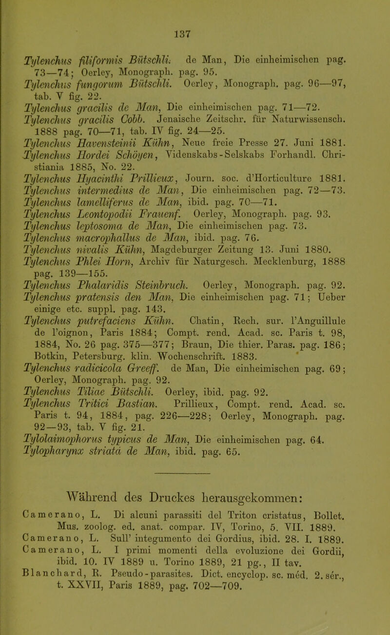 Tylenchus fiUformis Bütschli; de Man, Die einheimischen pag. 73—74; Oerley, Monograph, pag. 95. Tjflmchus fungonm Bütschli. Oerley, Monograph, pag. 96—97, tah. V fig. 22. Tylenchus gracilis de Man, Die einheimischen pag. 71—72. Tylenchus gracilis Cöbh. Jenaische Zeitschr. für Naturwissensch. 1888 pag. 70—71, tab. IV fig. 24—25. Tylenchus Havensteinii Kühn, Neue freie Presse 27. Juni 1881. Tylenchus Tlordei Schöyen, Videnskabs-Selskabs Forhandl. Chri- stiania 1885, No. 22. Tylenchus Hyacinthi BriUieux, Journ. soc. d’Horticulture 1881. Tylenchus intermedius de Man, Die einheimischen pag. 72—73. Tylenchus lamcUiferus de Man, ibid. pag. 70—71. Tylenchus Leontopodii Frauenf. Oerley, Monograph, pag. 93. Tylenchus lejptosoma de Man, Die einheimischen pag. 73. Tylenchus macrophallus de 3Ian, ibid. pag. 76. Tylenchus nivalis Kühn, Magdeburger Zeitung 13. Juni 1880. Tylenchus Phlei Horn, Archiv für Naturgesch. Mecklenburg, 1888 pag. 139—155. Tylenchus Phalaridis Steinhruch. Oerley, Monograph, pag. 92. Tylenchus pratensis den Man, Die einheimischen pag. 71; lieber einige etc. suppl. pag. 143. Tylenchus putrefaciens Kühn. Chatin, Kech. sur. l’Anguillule de l’oignon, Paris 1884; Compt. rend. Acad. sc. Paris t. 98, 1884, No. 26 pag. 375—377; Braun, Die thier. Paras. pag. 186; Botkin, Petersburg, klin. Wochenschrift. 1883. Tylenchus radicicola Greeff. de Man, Die einheimischen pag. 69; Oerley, Monograph, pag. 92. Tylenchus Tiliae Bütschli. Oerley, ibid. pag. 92. Tylenchus Tritid Bastian. Prillieux, Compt. rend. Acad. sc. Paris t. 94, 1884, pag. 226—228; Oerley, Monograph, pag. 92—93, tab. V fig. 21. Tylolaimophorus typicus de Man, Die einheimischen pag. 64. Tylopharynx striata de Man, ibid. pag. 65. Während des Druekes lierausgekommen: Camerano, L. Di alcuni parassiti del Triton cristatus, Bollet. Mus. zoolog. ed. anat. compar. IV, Torino, 5. VII. 1889. Camerano, L. Süll’integumento dei Gordius, ibid. 28. I. 1889. Camerano, L. I primi momenti della evoluzione dei Gordii, ibid. 10. IV 1889 u. Torino 1889, 21 pg., II tav. Blanchard, R. Pseudo - parasites. Dict. encyclop. sc. med. 2.ser. t. XXVII, Paris 1889, pag. 702—709.