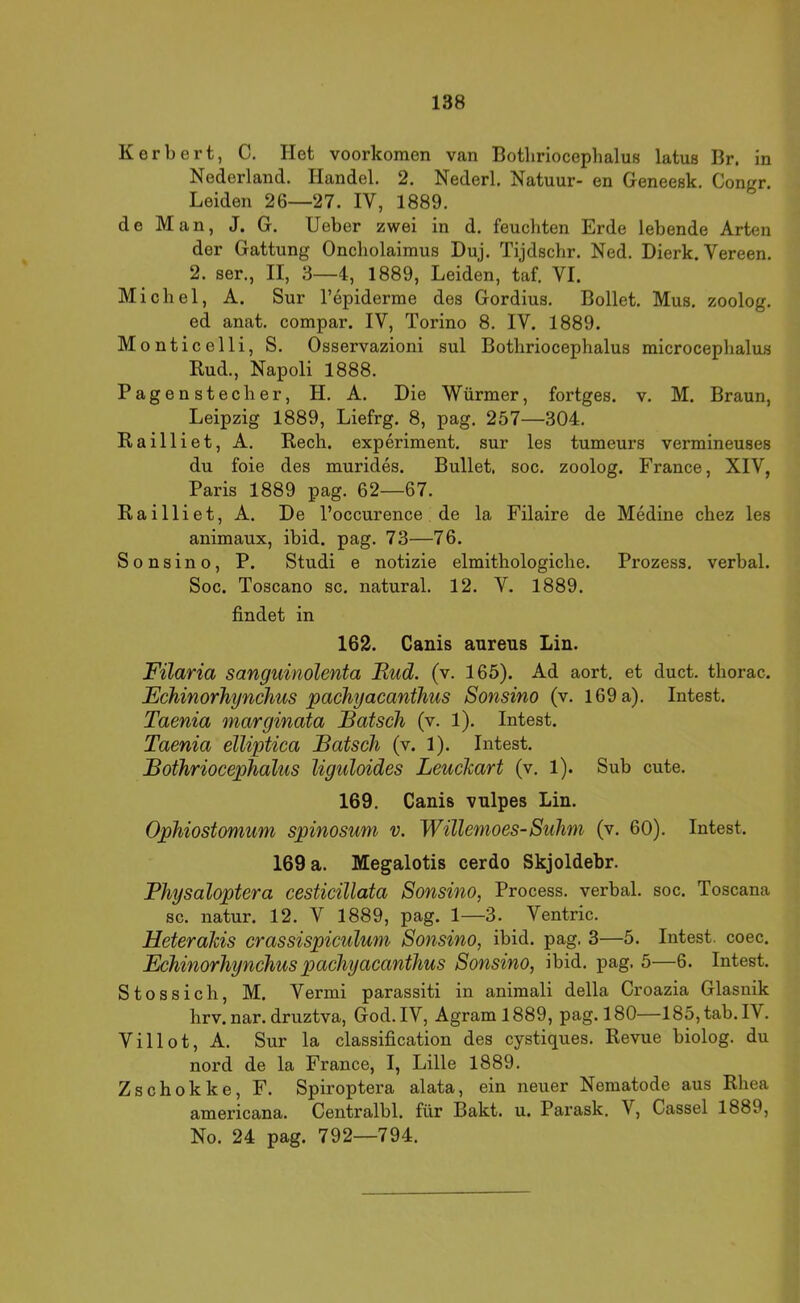 Herbert, C. Het voorkomen van Botliriocephalus latus Br. in Nederland. Handel. 2. Nederl. Natuur- en Geneesk. Congr. Leiden 26—27. IV, 1889. de Man, J. G. lieber zwei in d. feuchten Erde lebende Arten der Gattung Oncholaimus Duj. Tijdschr. Ned. Dierk. Vereen. 2. ser., II, 3—4, 1889, Leiden, taf. VI. Michel, A. Sur l’epiderme des Gordius. Bellet. Mus. zoolog. ed anat. compar. IV, Torino 8. IV. 1889. Monticelli, S. Osservazioni sul Botliriocephalus microcephalus Bud., Napoli 1888. Pagenstecher, H. A. Die Würmer, fortges. v. M. Braun, Leipzig 1889, Liefrg. 8, pag. 257—304. Railliet, A. Rech, experiment. sur les tumeurs vermineuses du foie des murides. Bullet, soc. zoolog. France, XIV, Paris 1889 pag. 62—67. Railliet, A. De l’occurence de la Filaire de Medine chez les animaux, ibid. pag. 73—76. Sonsino, P. Studi e notizie elmithologiche. Prozess, verbal. Soc. Toscano sc. natural. 12. V. 1889. findet in 162. Canis aureus Lin. Filaria sanguinolenta Rud. (v. 165). Ad aort, et duct. thorac. Echinorhynchus pachyacanthus Sonsino (v, 169 a). Intest. Taenia marginata Bätsch (v. 1). Intest. Taenia elliptica Bätsch (v. 1). Intest. Bothriocephalus Uguloides Leuchart (v, 1). Sub cute. 169. Canis vulpes Lin. Ophiostomum spinosum v. Willemoes-Suhm (v. 60). Intest. 169 a. Megalotis cerdo Skjoldebr. Physaloptera cesticillata Sonsino, Process. verbal, soc. Toscana sc. natur. 12. V 1889, pag. 1—3. Ventric. Heterahis crassispiculum Sonsino, ibid. pag. 3—5. Intest, coec. Echinorhynchus pachyacanthus Sonsino, ibid. pag. 5—6. Intest. Stossich, M. Vermi parassiti in animali della Croazia Glasnik hrv. nar. druztva, God. IV, Agram 1889, pag. 180—185,tab. IV. Villot, A. Sur la Classification des cystiques. Revue biolog. du nord de la France, I, Lille 1889. Zschokke, F. Spiroptera alata, ein neuer Nematode aus Rhea americana. Centralbl. für Bakt. u. Parask. V, Cassel 1889, No. 24 pag. 792—794.