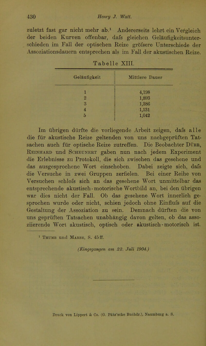 zuletzt fast gar nicht mehr ab.1 Andererseits lehrt ein Vergleich der beiden Kurven offenbar, dafs gleichen Geläufigkeitsunter- schieden im Fall der optischen Reize gröfsere Unterschiede der Assoziationsdauern entsprechen als im Fall der akustischen Reize. Tabelle XIII. Geläufigkeit Mittlere Dauer 1 4,198 2 1,893 3 1,286 4 1,131 5 1,042 Im übrigen dürfte die vorliegende Arbeit zeigen, dafs alle die für akustische Reize geltenden von uns nachgeprüften Tat- sachen auch für optische Reize zutreffen. Die Beobachter Düke, Reinhard und Scheunert gaben nun nach jedem Experiment die Erlebnisse zu Protokoll, die sich zwischen das gesehene und das ausgesprochene Wort einschoben. Dabei zeigte sich, dafs die Versuche in zwei Gruppen zerfielen. Bei einer Reihe von Versuchen schlofs sich an das gesehene Wort unmittelbar das entsprechende akustisch-motorische Wortbild an, bei den übrigen war dies nicht der Fall. Ob das gesehene Wort innerlich ge- sprochen wurde oder nicht, schien jedoch ohne Einflufs auf die Gestaltung der Assoziation zu sein. Demnach dürften die von uns geprüften Tatsachen unabhängig davon gelten, ob das asso- ziierende Wort akustisch, optisch oder akustisch - motorisch ist. 1 Thttmb und Mabbe, S. 45 ff. (Eingegangen am 22. Juli 1904.) Druck von Lippert & Co. (G. Pätz’sclie Bucbdr.), Naumburg a. S.