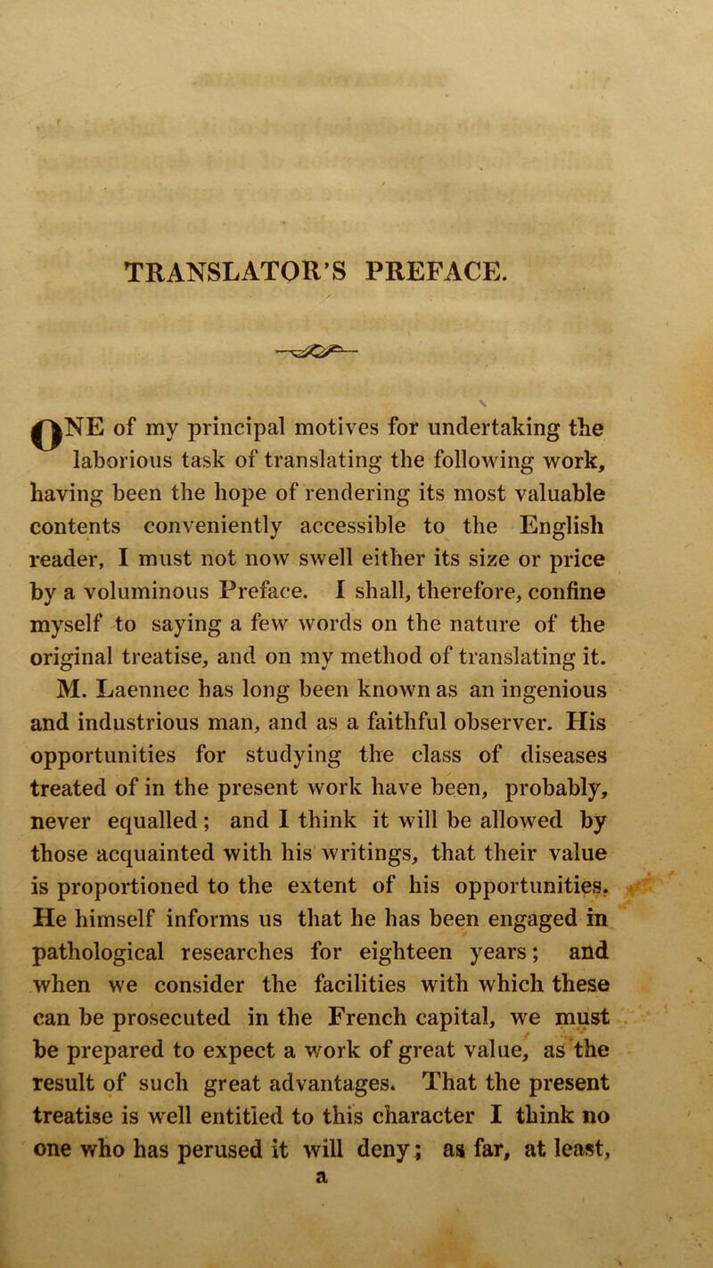 TRANSLATOR’S PREFACE. ‘ V' ■ ' \ qne of my principal motives for undertaking the laborious task of translating the following work, having been the hope of rendering its most valuable contents conveniently accessible to the English reader, I must not now swell either its size or price by a voluminous Preface. I shall, therefore, confine myself to saying a few words on the nature of the original treatise, and on my method of translating it. M. Laennec has long been known as an ingenious and industrious man, and as a faithful observer. His opportunities for studying the class of diseases treated of in the present work have been, probably, never equalled; and I think it will be allowed by those acquainted with his’ writings, that their value is proportioned to the extent of his opportunities. He himself informs us that he has been engaged in pathological researches for eighteen years; and when we consider the facilities with which these can be prosecuted in the French capital, we must be prepared to expect a work of great value, as*the result of such great advantages. That the present treatise is well entitled to this character I think no one who has perused it will deny; as far, at least, a