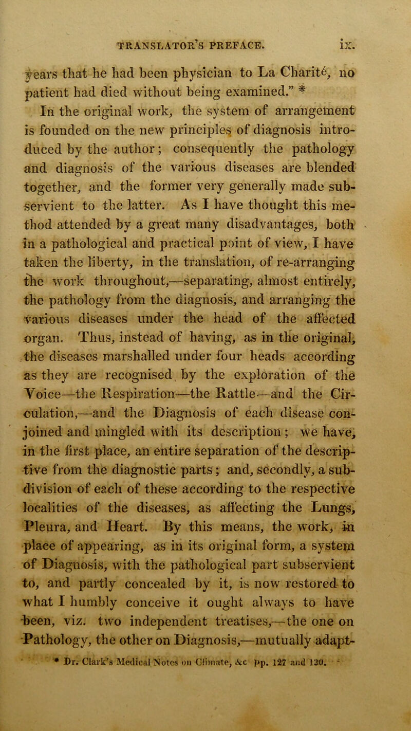 years that he had been physician to La Charity, no patient had died without being examined.” ^ In the original work, the system of arrangement is founded on the new principle^ of diagnosis intro- duced by the author; consequently the pathology and diagnosis of the various diseases are blended O together, and the former very generally made sub- servient to the latter. As I have thought this me- thod attended by a great many disadvantages, botk ^ in a pathological and practical point of view, I have taken the liberty, in the translation, of re-arranging the work throughout,—separating, almost entirely, the pathology from the diagnosis, and arranging the various diseases under the head of the atfected organ. Thus, instead of having, as in tlie original, the diseases marshalled under four heads according as they are recognised. by the exploration of the Voice—the Respiration—the Rattle-—and the Cir- eulation,—and the Diagnosis of each disease con- joined and mingled with its description ; we have, in the first place, an entire separation of the descrip- tive from the diagnostic parts; and, secondly, a sub- division of eaoh of these according to the respective localities of the diseases, as afiecting the Lungs, Pleura, and Heart. By this means, the work, in place of appearing, as in its original form, a system of Diagnosis, with the pathological part subservient to, and partly concealed by it, is now restored to what I humbly conceive it ought always to have been, viz. two independent treatises,—the one on ■Pathology, the other on Diagnosis,—mutually adapt- Dr, Clark’s Metlical Notes on GHmate, Ac pp. 127 and 130. *