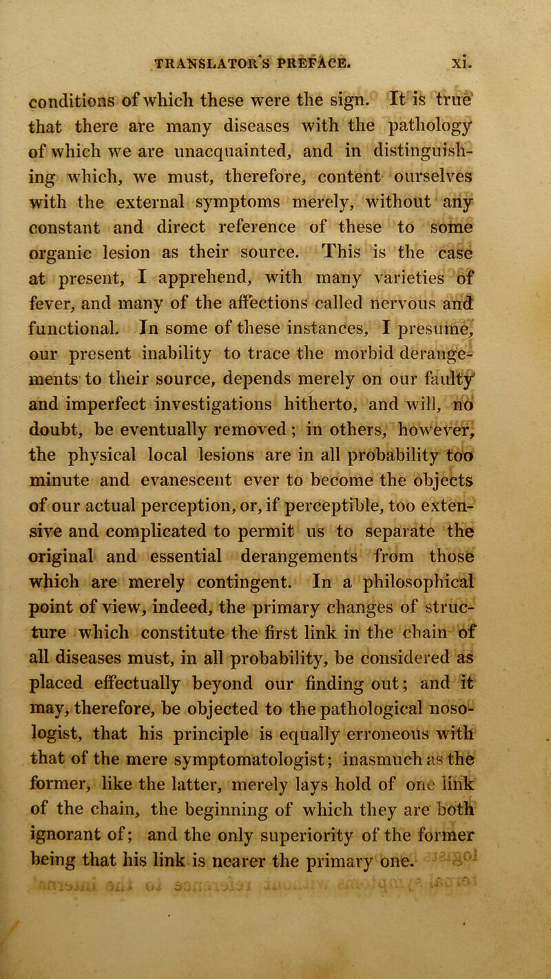 I conditions of which these were the sign. It is true’ that there are many diseases with the pathology of which we are unacquainted, and in distinguish- ing which, we must, therefore, content ourselves with the external symptoms merely, without any constant and direct reference of these to some organic lesion as their source. This is the case at present, I apprehend, with many varieties of fever, and many of the affections called nervous and functional. In some of these instances, I presume, our present inability to trace the morbid derange- ments to their source, depends merely on our faulty and imperfect investigations hitherto, and will, no doubt, be eventually removed; in others, however, the physical local lesions are in all probability too minute and evanescent ever to become the objects of our actual perception, or, if perceptible, too exten- sive and complicated to permit us to separate the original and essential derangements from those which are merely contingent. In a philosophical point of view, indeed, the primary changes of struc- ture which constitute the first link in the chain of all diseases must, in all probability, be considered as placed effectually beyond our finding out; and it may, therefore, be objected to the pathological noso- logist, that his principle is equally erroneous with that of the mere symptomatologist; inasmuch as the former, like the latter, merely lays hold of one link of the chain, the beginning of which they are both ignorant of; and the only superiority of the former being that his link is nearer the primary one.