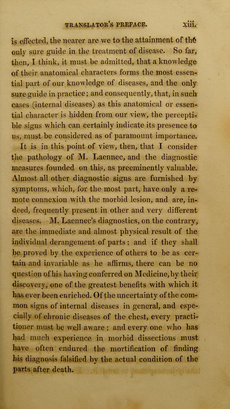 is effected, the nearer are we to the attainment of th€ only sure guide in the treatment of disease. So far, then, I think, it must be admitted, that a knowledge of their anatomical characters forms the most essen- tial part of our knowledge of diseases, and the only sure guide in practice; and consequently, that, in such cases (internal diseases) as this anatomical or essen- tial character is hidden from our view, the percepti- ble signs which can certainly indicate its presence to us, must be considered as of paramount importance. « It is in this point of view, then, that I consider the pathology of M. Laennec, and the diagnostic measures founded on this, as preeminently valuable. Almost all other diagnostic signs are furnished by symptoms, which, for the most part, have only a re- mote connexion with the morbid lesion, and are, in- deed, frequently present in other and very different diseases. M. Laennec’s diagnostics, on the contrary, are the immediate and almost physical result of the individual derangement of parts; and if they shall be proved by the experience of others to be as cer- tain and invariable as he affirms, there can be no question of his having conferred on Medicine,by their discovery, one of the greatest benefits with which it has ever been enriched. Of the uncertainty of the com- mon signs of internal diseases in general, and espe- cially of chronic diseases of the chest, every practi- tioner must be well aware ; and every one who has had much experience in morbid dissections must have often endured the mortification of finding his diagnosis falsified by the actual condition of the parts after death.