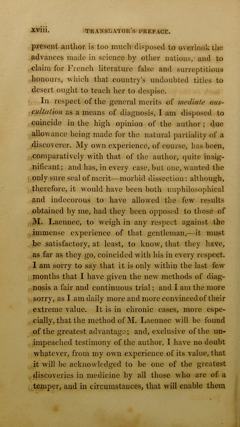 present author is too much disposed to overlook the advances made in science hy otlier nations, and to claim for French literature false and surreptitious honours, which that country’s undoubted titles to desert ought to teach her to despise. In respect of the general merits of mediate aus- cultation as a means of diagnosis, I am disposed to coincide in the high opinion of the author ; due allowance being made for the natural partiality of a discoverer. My own experience, of course, has been, comparatively with that of the author, quite insig- nificant; and has, in every case, but one, w^anted the only sure seal of merit—morbid dissection: although, therefore, it would have been both uuphilosophical and indecorous to have allow^ed the few results obtained by me, had they been opposed to those of M. Laennec, to weigh in any respect against the j immense experience of that gentleman,—it must be satisfactory, at least, to know, that they have, as far as they go, coincided with his in every respect. I am sorry to say that it is only within the last few^ months that I have given the new methods of diag- nosis a fair and continuous trial; and I am the more sorry, as I am daily more and more convinced of their extreme value. It is in chronic cases, more espe- cially, that the method of M. Laennec will be found of the greatest advantage; and, exclusive of the un- impeached testimony of the author, I have no doubt whatever, from my own experience of its value, that it will be acknowledged to be one of the greatest discoveries in medicine by all those who are of a temper, and in circumstances, that will enable them