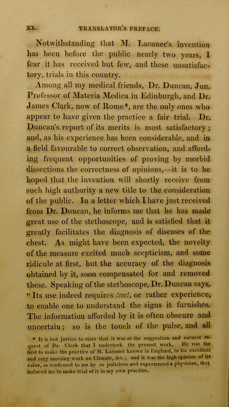 Notwithstanding that M. Laennec’s invention has been before the public nearly two years, I fear it has received but few, and these unsatisfac^ tory, trials in this country. Among all my medical friends. Dr. Duncan, Jun, Professor of Materia Medica in Edinburgh, and Dr. James Clark, now of Home*, are the only ones who appear to have given the practice a fair trial. Dr, Duncan’s report of its merits is most satisfactory ; and, as his experience has been considerable, and in a field favourable to correct observation, and afford- ing frequent opportunities of proving by morbid dissections the correctness of opinions,—it is to be hoped that the invention will shortly receive from such high authority a new title to the consideration of the public. In a letter which I have just received from Dr. Duncan, he informs me that he has made great use of the stethoscope, and is satisfied that it greatly facilitates the diagnosis of diseases of the chest. As might have been expected, the novelty of the measure excited much scepticism, and some ridicule at first, but the accuracy of the diagnosis obtained by it, soon compensated for and removed these. Speaking of the stethoscope. Dr. Duncan says, “ Its use indeed requires tact, or rather experience, to enable one to understand the signs it furnishes. The information afforded by it is often obscure and uncertain; so is the touch of the pulse, and all * It is but justice to state that it was at the suggcstioa and earnest re- quest of Dr. Clark that I undertook the present work. He vas the first to make the practice of M. Laeunec known in England, in his excellent and very amusing work on Climate, &c.; and it was the high opinion of its value, as confirmed to me by so judicious and experienced a physician, that induced me to make trial of it in my own practice.