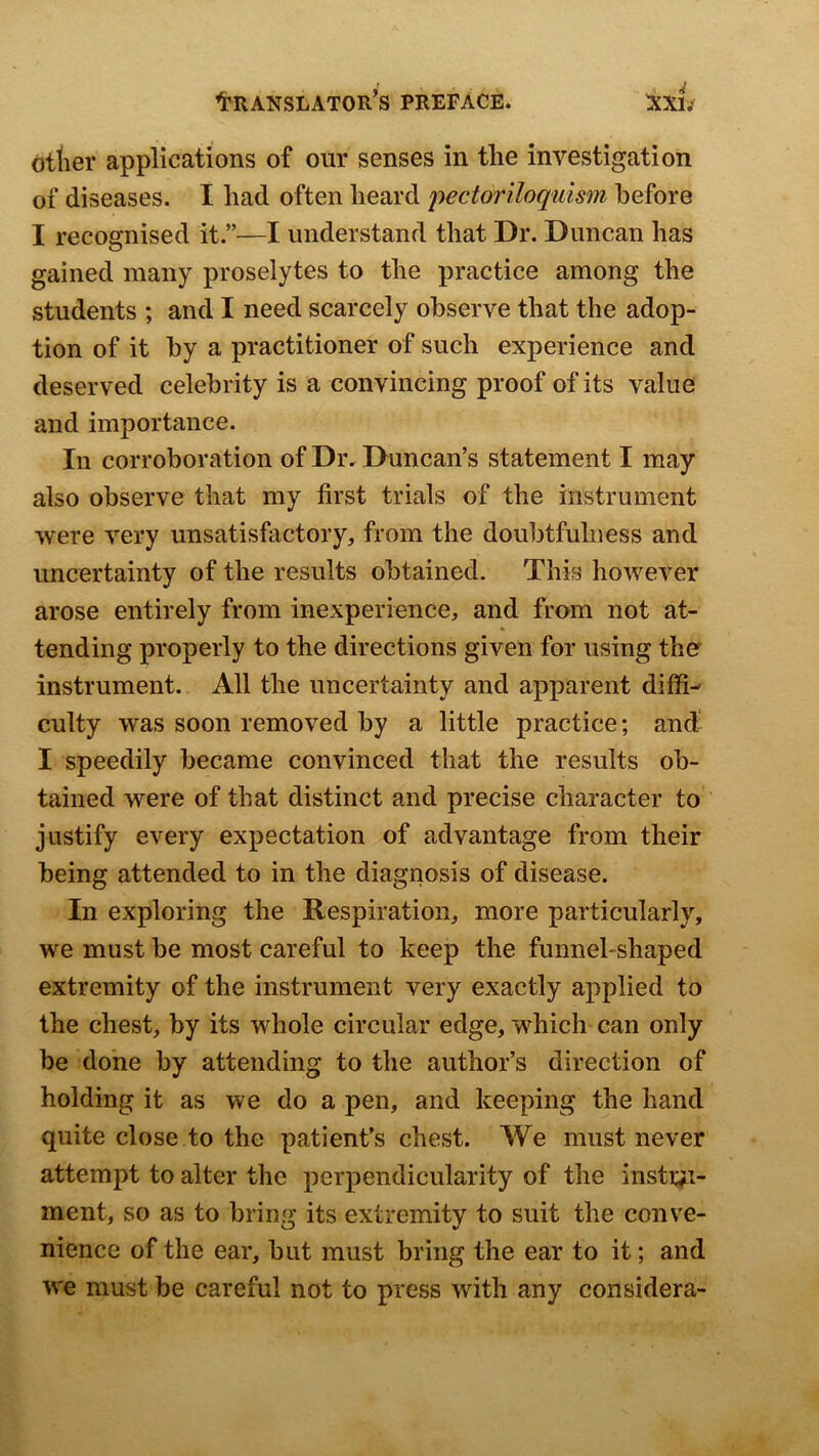 otlier applications of our senses in the investigation of diseases. I had often heard pectonloqulsm before I recognised it.”—I understand that Dr. Duncan has gained many proselytes to the practice among the students ; and I need scarcely observe that the adop- tion of it by a practitioner of such experience and deserved celebrity is a convincing proof of its value and importance. In corroboration of Dr. Duncan’s statement I may also observe that my first trials of the instrument ■were very unsatisfactory, from the doubtfulness and uncertainty of the results obtained. This however arose entirely from inexperience, and from not at- tending properly to the directions given for using the instrument. All the uncertainty and apparent diffi-^ culty was soon removed by a little practice; and- I speedily became convinced that the results ob- tained were of that distinct and precise character to justify every expectation of advantage from their being attended to in the diagnosis of disease. In exploring the Respiration, more particularly, we must be most careful to keep the funnel-shaped extremity of the instrument very exactly applied to the chest, by its whole circular edge, which can only be done by attending to the author’s direction of holding it as we do a pen, and keeping the hand quite close to the patient’s chest. We must never attempt to alter the perpendicularity of the instr^i- ment, so as to bring its extremity to suit the conve- nience of the ear, but must bring the ear to it; and we must be careful not to press with any considera-