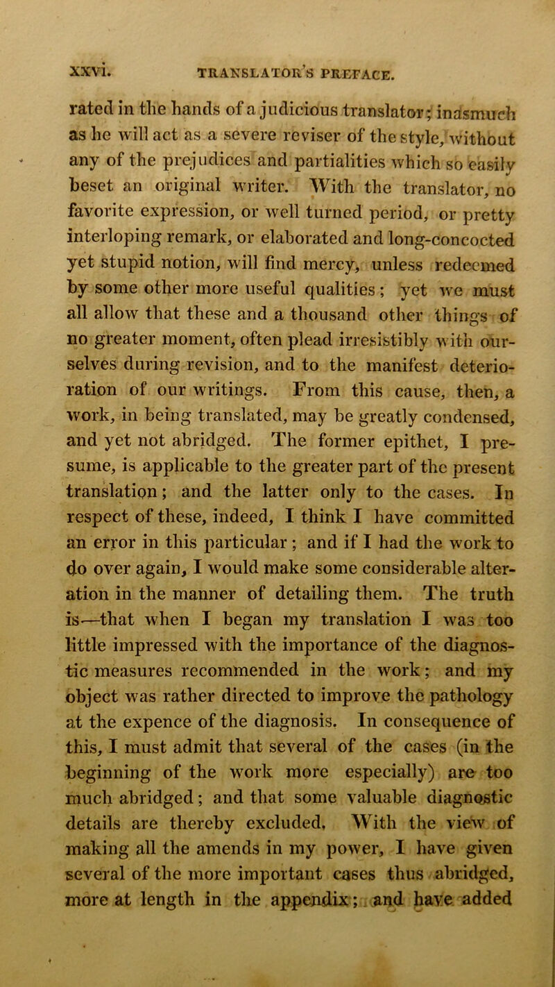 rated in the hands of a judicious translator; indsmuch as he will act as a severe reviser of the style, without any of the prejudices and partialities which so easily beset an original writer. With the translator, no favorite expression, or well turned period, or pretty interloping remark, or elaborated and long-concocted yet stupid notion, will find mercy, unless redeemed by some other more useful qualities ; yet we must all allow that these and a thousand other things of no greater moment, often plead irresistibly with our- selves during revision, and to the manifest deterio- ration of our writings. From this cause, then, a work, in being translated, may be greatly condensed, and yet not abridged. The former epithet, I pre- sume, is applicable to the greater part of the present translation; and the latter only to the cases. In respect of these, indeed, I think I have committed an error in this particular; and if I had the work to do over again, I would make some considerable alter- ation in the manner of detailing them. The truth is-—that when I began my translation I was too little impressed with the importance of the diagnos- tic measures recommended in the work; and my object was rather directed to improve the pathology at the expence of the diagnosis. In consequence of this, I must admit that several of the cases (in the beginning of the work more especially) are too much abridged; and that some valuable diagnostic details are thereby excluded, With the view of making all the amends in my power, I have given several of the more important cases thus abridged, more at length in the appendix; . and have added