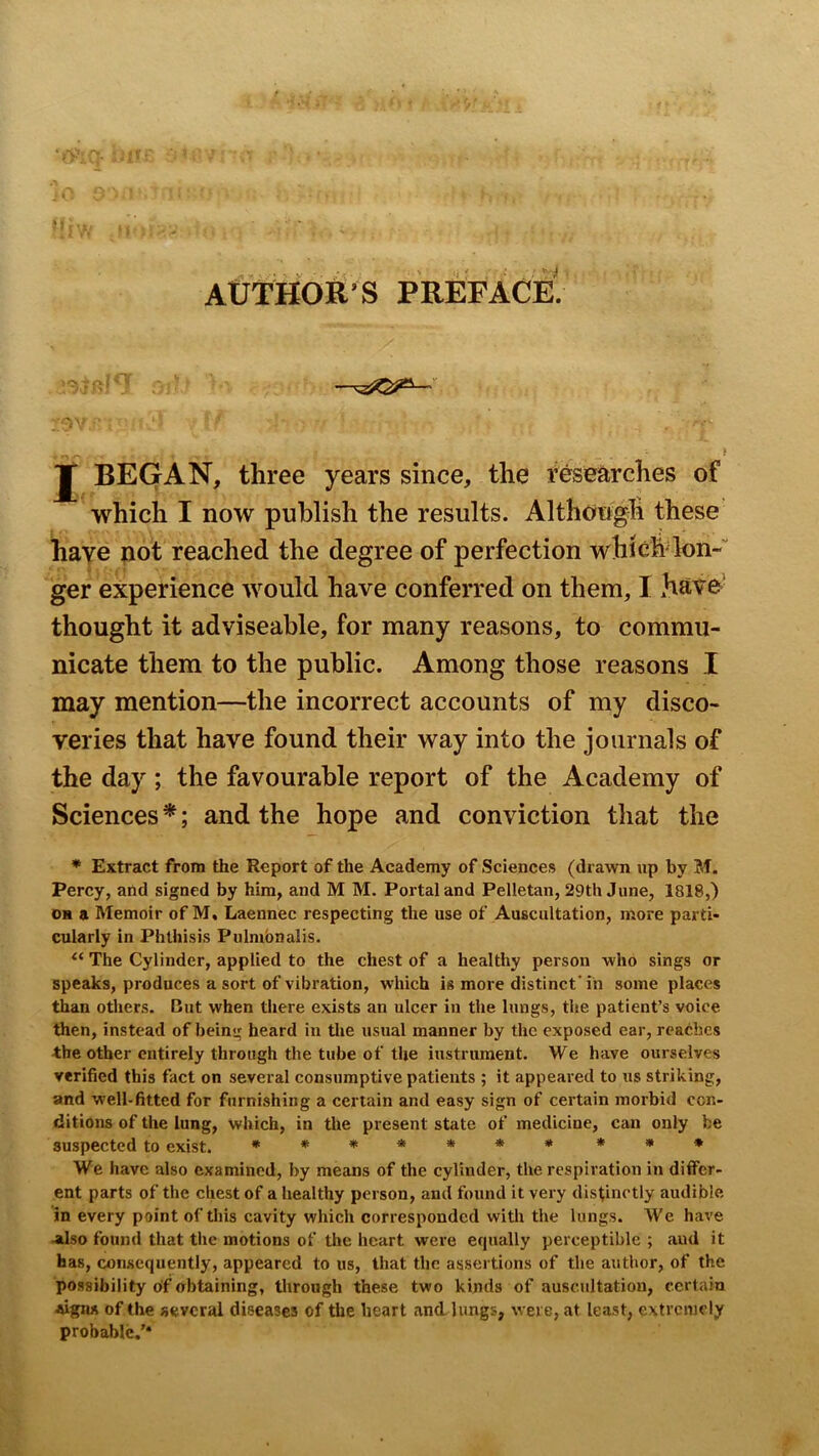 AUTHOR'S PREFACE. -—— J BEGAN, three years since, the researches of which I now publish the results. Although these have pot reached the degree of perfection which Ion- ger experience would have conferred on them, I have’ thought it adviseable, for many reasons, to commu- nicate them to the public. Among those reasons I may mention—the incorrect accounts of my disco- veries that have found their way into the journals of the day; the favourable report of the Academy of Sciences *; and the hope and conviction that the * Extract from the Report of the Academy of Sciences (drawn up by M. Percy, and signed by him, and M M. Portal and Pelletan, 29th June, 1818,) OH a Memoir of M, Laennec respecting the use of Auscultation, more parti- cularly in Phthisis Pulmbnalis. The Cylinder, applied to the chest of a healthy person who sings or speaks, produces a sort of vibration, which is more distinct' in some places than others. But when there exists an ulcer in the lungs, the patient’s voice then, instead of being heard in tlie usual manner by the exposed ear, reaches ■the other entirely through the tube of the instrument. We have ourselves verified this fact on several consumptive patients ; it appeared to us striking, and well-fitted for furnishing a certain and easy sign of certain morbid con- ditions of the lung, which, in the present state of medicine, can only be suspected to exist. ******* * * * We have also examined, by means of the cylinder, the respiration in differ- ent parts of the chest of a healthy person, and found it very distinctly audible in every point of this cavity which corresponded with the lungs. We have Jilso found that the motions of the heart were equally perceptible ; aud it has, consequently, appeared to us, that the assertions of the author, of the possibility of obtaining, tlirough these two kinds of auscultation, certain jsignx of the several diseases of the heart and lungs, were, at least, extremely probable.’*