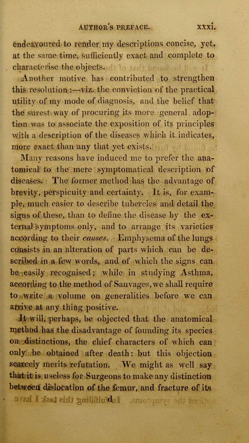endeavoured to render my descriptions concise, yet, at the same time, sufficiently exact and complete to characterise the objects. Another motive has contributed to strengthen this resolution viz. the conviction of the practical utility of my mode of diagnosis, and the belief that the surest way of procuring its more general adop- tion was to associate the exposition of its principles 'with a description of the diseases which it indicates, more exact than any that yet exists. Many reasons have induced me to prefer the ana- tomical to the mere symptoraatical description of diseases. The former method has the advantage of brevity, perspicuity and certainty. It is, for exam- ple, much easier to describe tubercles and detail the signs of these, than to define the disease by the ex- ternal Isymptoms only, and to arrange its varieties according to their causes. Emphysema of the lungs CQUsists in an alteration of parts which can be de- scribed in a few words, and of which the signs can be/easily recognised; while in studying Asthma, according to the method of Sauvages,we shall require to write a volume on generalities before we can arrive at any thing positive. It will, perhaps, be objected that the anatomical n^ethod has the disadvantage of founding its species on distinctions, the chief characters of which can only be obtained after death: but this objection scarcely merits refutation. We might as well say that it is useless for Surgeons to make any distinction between dislocation of the femur, and fracture of its - -■ -,d