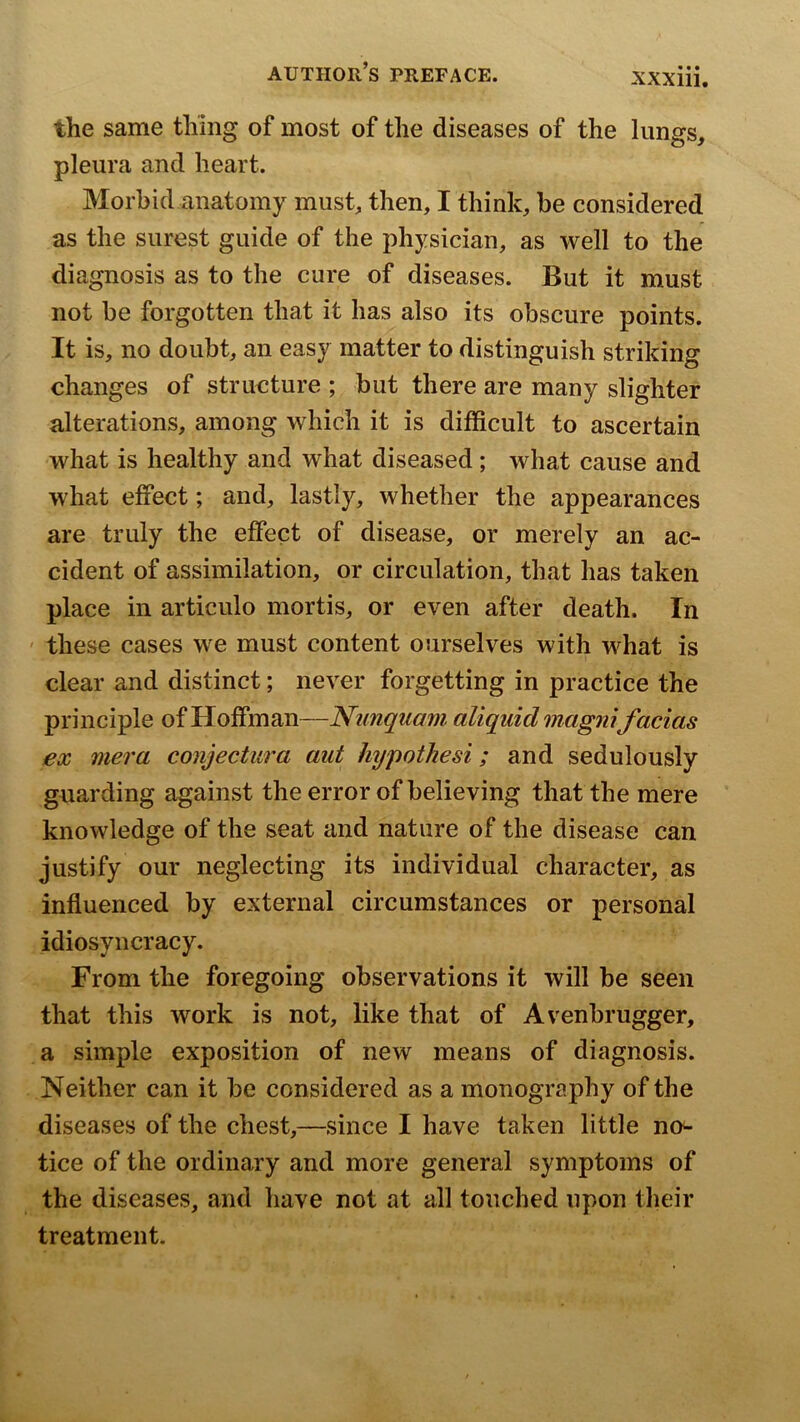 the same thing of most of the diseases of the lungs, pleura and heart. Morbid anatomy must, then, I think, be considered as the surest guide of the physician, as well to the diagnosis as to the cure of diseases. But it must not be forgotten that it has also its obscure points. It is, no doubt, an easy matter to distinguish striking changes of structure ; but there are many slighter alterations, among which it is difficult to ascertain what is healthy and what diseased; what cause and what effect; and, lastly, whether the appearances are truly the effect of disease, or merely an ac- cident of assimilation, or circulation, that has taken place in articulo mortis, or even after death. In ' these cases we must content ourselves with what is clear and distinct; never forgetting in practice the principle of Hoffman—Nimquamaliquidmagmfacias ex mera conjectiira aut hypothesi; and sedulously guarding against the error of believing that the mere knowledge of the seat and nature of the disease can justify our neglecting its individual character, as influenced by external circumstances or personal idiosyncracy. From the foregoing observations it will be seen that this work is not, like that of Avenbrugger, a simple exposition of new means of diagnosis. Neither can it be considered as a monography of the diseases of the chest,—since I have taken little no^ tice of the ordinary and more general symptoms of the diseases, and have not at all touched upon their treatment.