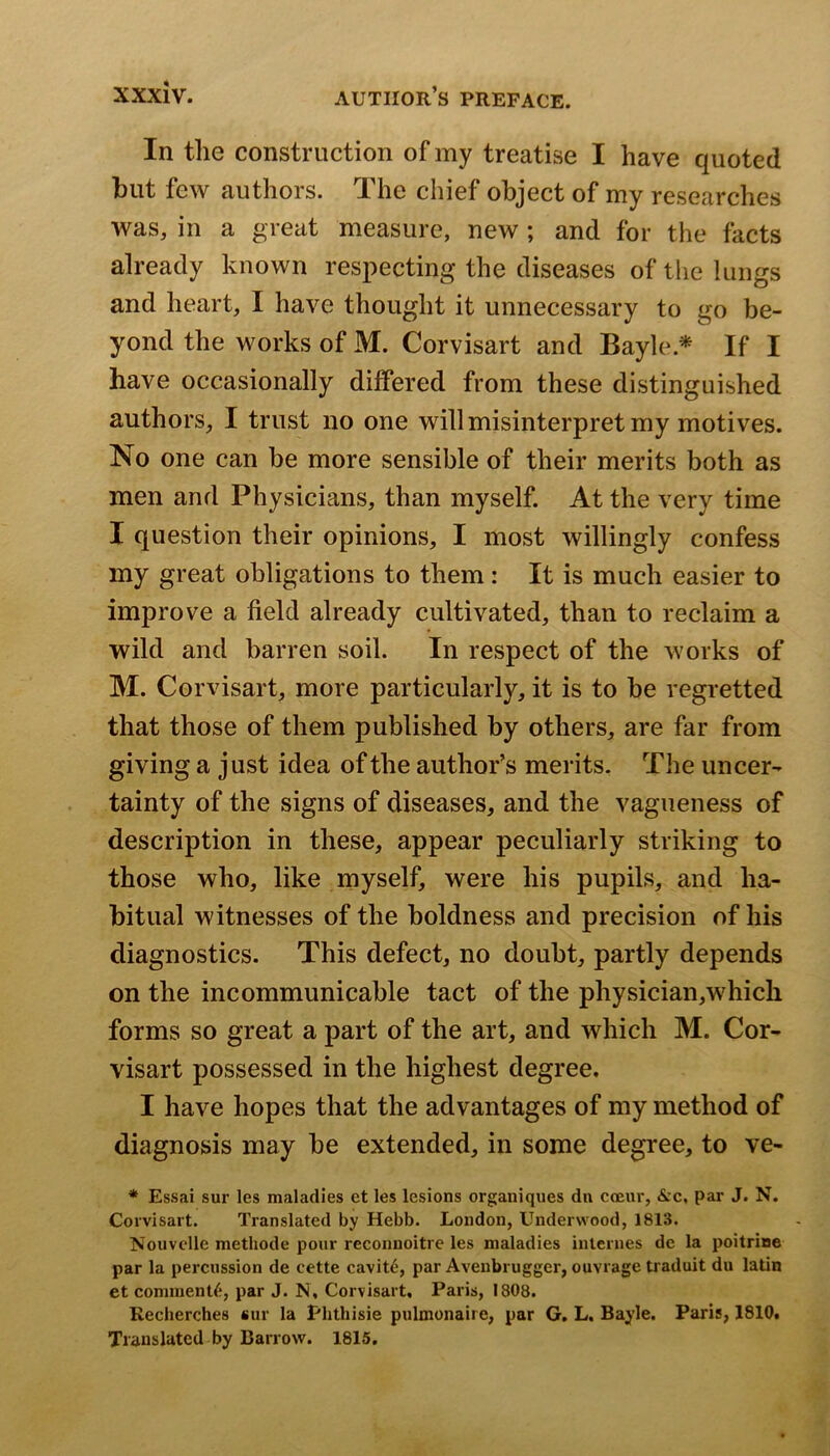 In the construction of my treatise I have quoted but few authors. The chief object of my researches was, in a great measure, new; and for the facts already known respecting the diseases of the lungs and heart, I have thought it unnecessary to go be- yond the works of M. Corvisart and Bayle.^ If I have occasionally differed from these distinguished authors, I trust no one will misinterpret my motives. No one can be more sensible of their merits both as men and Physicians, than myself. At the very time I question their opinions, I most willingly confess my great obligations to them: It is much easier to improve a field already cultivated, than to reclaim a wild and barren soil. In respect of the works of M. Corvisart, more particularly, it is to be regretted that those of them published by others, are far from giving a just idea of the author’s merits. The uncer- tainty of the signs of diseases, and the vagueness of description in these, appear peculiarly striking to those who, like myself, were his pupils, and ha- bitual witnesses of the boldness and precision of his diagnostics. This defect, no doubt, partly depends on the incommunicable tact of the physician,which forms so great a part of the art, and which M. Cor- visart possessed in the highest degree. I have hopes that the advantages of my method of diagnosis may be extended, in some degree, to ve- * Essai sur les maladies et les lesions organiques dn coeur, &c, par J. N. Corvisart. Translated by Hebb. London, Underwood, 1813. Nouvclle methode pour reconnoitre les maladies internes de la poitrine par la percussion de cette cavit6, par Aveubrugger, ouvrage traduit du latin et comment^, par J. N, Corvisart, Paris, 1808. Recherches sur la Plithisie pulmonaire, par G. L, Bayle. Paris, 1810. Translated by Barrow. 1815.