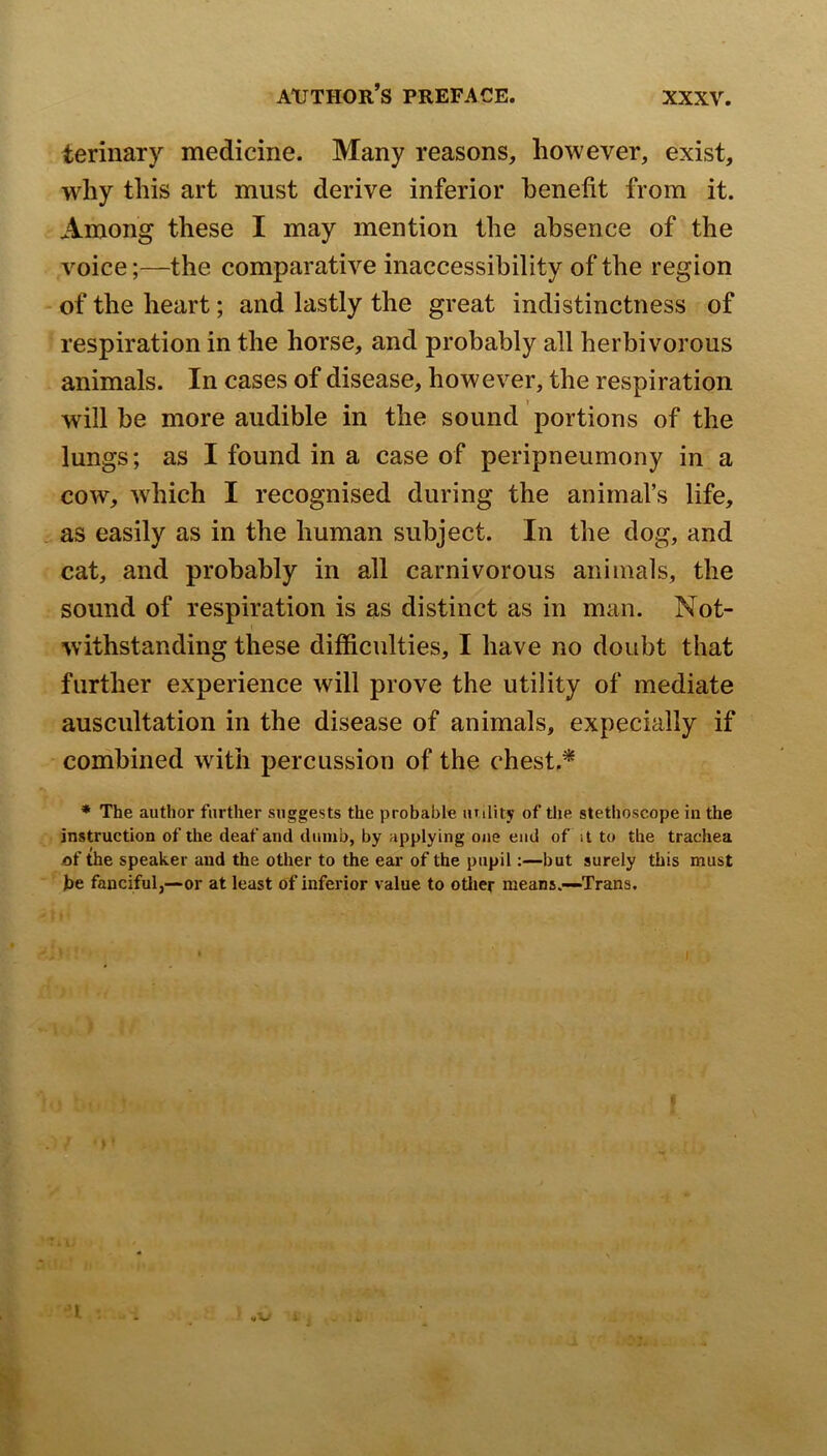 terinary medicine. Many reasons, however, exist, why this art must derive inferior benefit from it. Among these I may mention the absence of the voice;—the comparative inaccessibility of the region - of the heart; and lastly the great indistinctness of respiration in the horse, and probably all herbivorous animals. In cases of disease, however, the respiration will be more audible in the sound portions of the lungs; as I found in a case of peripneumony in a cow, w'hich I recognised during the animal’s life, as easily as in the human subject. In the dog, and cat, and probably in all carnivorous animals, the sound of respiration is as distinct as in man. Not- withstanding these difficulties, I have no doubt that further experience will prove the utility of mediate auscultation in the disease of animals, expecially if combined with percussion of the chest.^ * The author further suggests the probable unlity of the stethoscope in the instruction of the deaf and dumb, by applying one end of it to the trachea of the speaker and the other to the ear of the pupil:—but surely this must be fanciful,—or at least of inferior value to otlier means.—Trans. 1