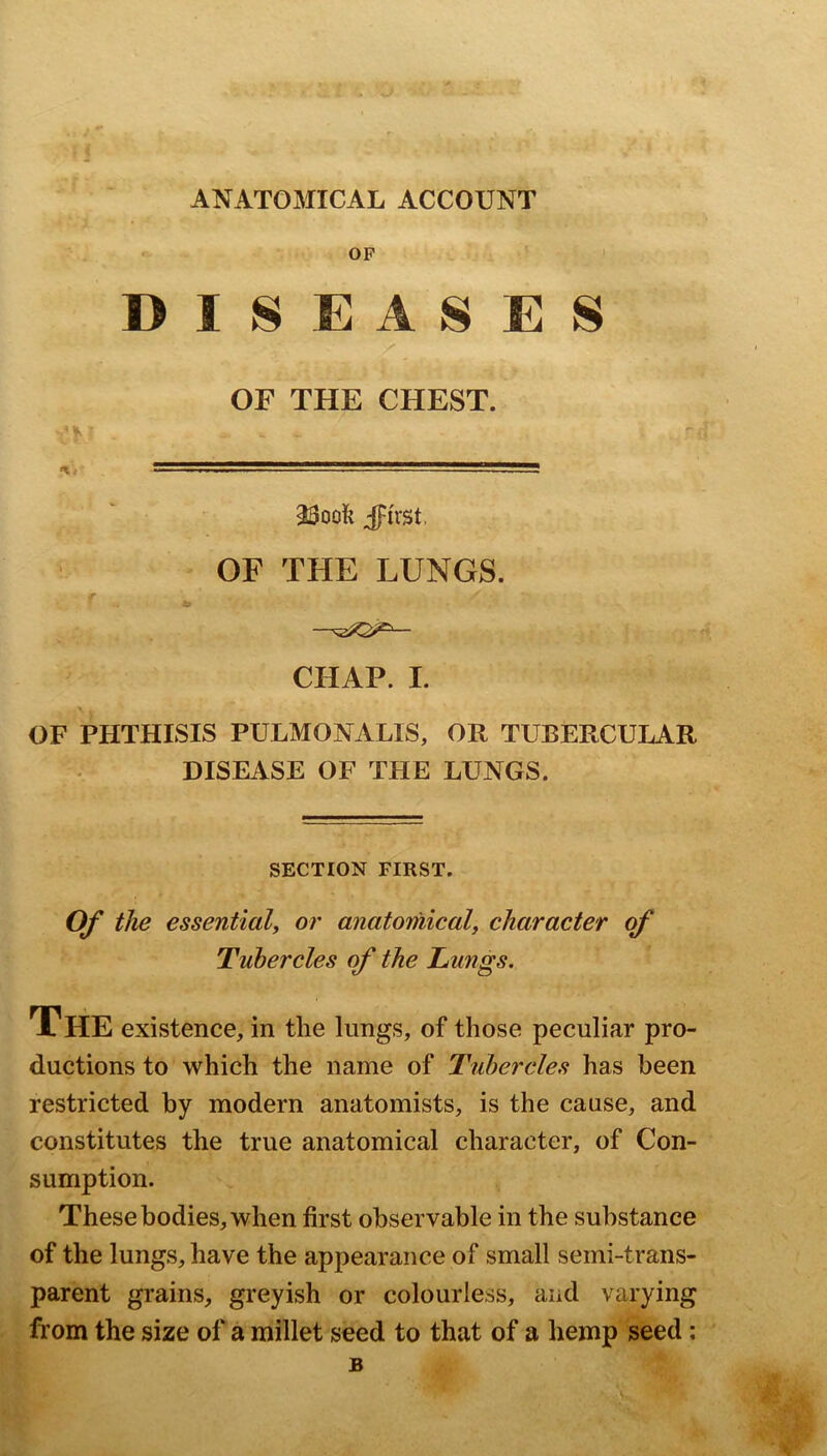 ANATOMICAL ACCOUNT OF DISEASES OF THE CHEST. 23oofe jpirst, OF THE LUNGS. CHAP. I. \ OF PHTHISIS PULMONALIS, OR TUBERCULAR DISEASE OF THE LUNGS. SECTION FIRST. Of tlie essential^ or anatomicalf character of Tubercles of the Lungs, The existence, in the lungs, of those peculiar pro- ductions to which the name of Tubercles has been restricted by modern anatomists, is the cause, and constitutes the true anatomical character, of Con- sumption. These bodies, when first observable in the substance of the lungs, have the appearance of small semi-trans- parent grains, greyish or colourless, and varying from the size of a millet seed to that of a hemp seed: B