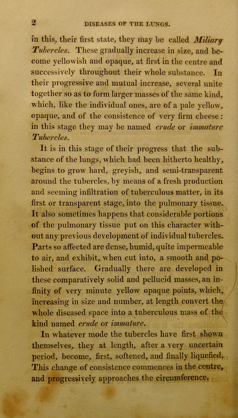 in this, their first state, they liiay he called Miliary Tubercles.. These gradually increase in size, and he* come yellowish and opaque, at first in the centre and successively throughout their whole substance. In their progressive^ and mutual increase, several unite together so as to form larger masses of the same kind, which, like the individual ones, are of a pale yellow, opaque, and of the consistence of very firm cheese: in this stage they may he named crude or immature Tubercles. It is in this stage of their progress that the sub- stance of the lungs, which had been hitherto healthy, begins to grow hard, greyish, and semi-transparent around the tubercles, by means of a fresh production and seeming infiltration of tuberculous matter, in its first or transparent stage, into the pulmonary tissue^ It also sometimes happens that considerable portions of the pulmonary tissue put on this character with- out any previous development of individual tubercles. Parts so affected are dense, humid, quite impermeable to air, and exhibit, when cut into, a smooth and po- lished surface. Gradually there are developed in these comparatively solid and pellucid masses, an in- finity of very minute yellow opaque points, which, increasing in size and number, at length convert the/ whole diseased space into a tuberculous mass of the kind named crude or immature. In whatever mode the tubercles have first shown themselves,, they at length, after a very uncertain period, become, first, softened, and finally liquefied. This change of consistence commences in the centre, and progressively approaches the circumference.