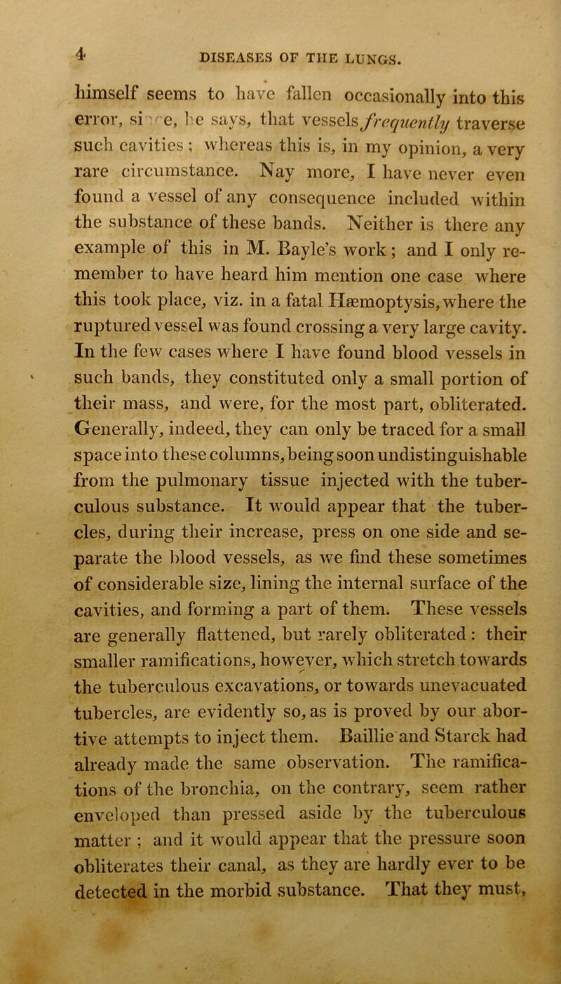 himself seems to have fallen occasionally into this error, sie, l^e says, that frequently traverse such cavities ; whereas this is, in my opinion, a very rare circumstance. Nay more, I have never even found a vessel of any consequence included within the substance of these bands. Neither is there any example of this in M. Bayle’s work; and I only re- member to have heard him mention one case where this took f)lace, viz. in a fatal Haemoptysis, where the ruptured vessel was found crossing a very large cavity. In the few cases where I have found blood vessels in such bands, they constituted only a small portion of their mass, and were, for the most part, obliterated. Generally, indeed, they can only be traced for a small space into these columns, being soon undistinguishable from the pulmonary tissue injected with the tuber- culous substance. It would appear that the tuber- cles, during their increase, press on one side and se- parate the blood vessels, as we find these sometimes of considerable size, lining the internal surface of the cavities, and forming a part of them. These vessels are generally flattened, but rarely obliterated : their smaller ramifications, however, Avhich stretch towards the tuberculous excavations, or towards unevacuated tubercles, are evidently so, as is proved by our abor- tive attempts to inject them. Baillie and Starck had already made the same observation. The ramifica- tions of the bronchia, on the contrary, seem rather enveloped than pressed aside by the tuberculous matter ; and it would appear that the pressure soon obliterates their canal, as they are hardly ever to be detected in the morbid substance. That they must.
