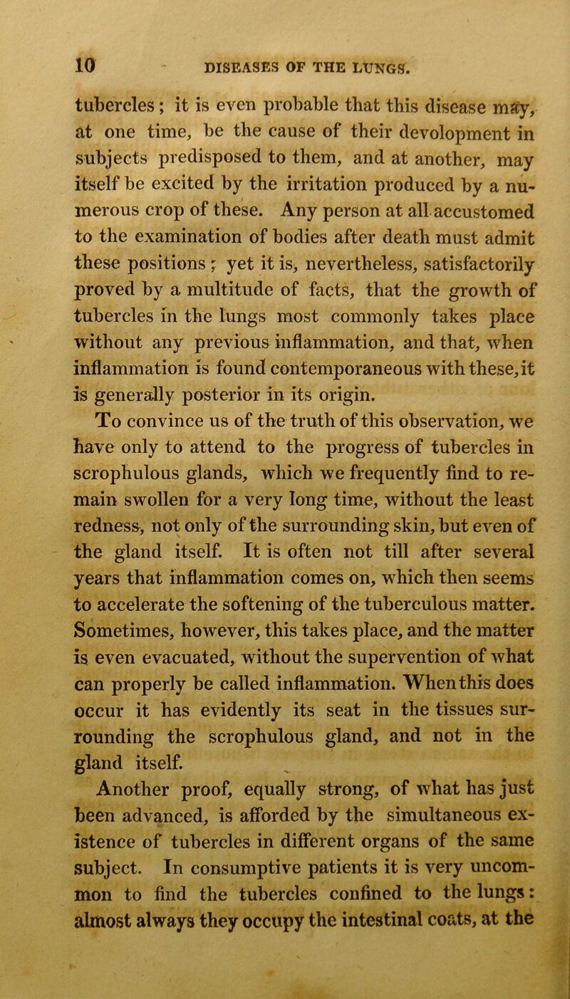 tubercles; it is even probable that this disease at one time, be the cause of their development in subjects predisposed to them, and at another, may itself be excited by the irritation produced by a nu- merous crop of these. Any person at all accustomed to the examination of bodies after death must admit these positions; yet it is> nevertheless, satisfactorily proved by a multitude of facts, that the growth of tubercles in the lungs most commonly takes place without any previous inflammation, and that, when inflammation is found contemporaneous with these, it is generally posterior in its origin. To convince us of the truth of this observation, we have only to attend to the progress of tubercles in scrophulous glands, which we frequently find to re- main swollen for a very long time, without the least redness, not only of the surrounding skin, but even of the gland itself. It is often not till after several years that inflammation comes on, which then seems to accelerate the softening of the tuberculous matter. Sometimes, however, this takes place, and the matter is even evacuated, without the supervention of what can properly be called inflammation. When this does occur it has evidently its seat in the tissues sur- rounding the scrophulous gland, and not in the gland itself. Another proof, equally strong, of what has just been advanced, is afforded by the simultaneous ex- istence of tubercles in different organs of the same subject. In consumptive patients it is very uncom- mon to find the tubercles confined to the lungs: almost always they occupy the intestinal coats, at the