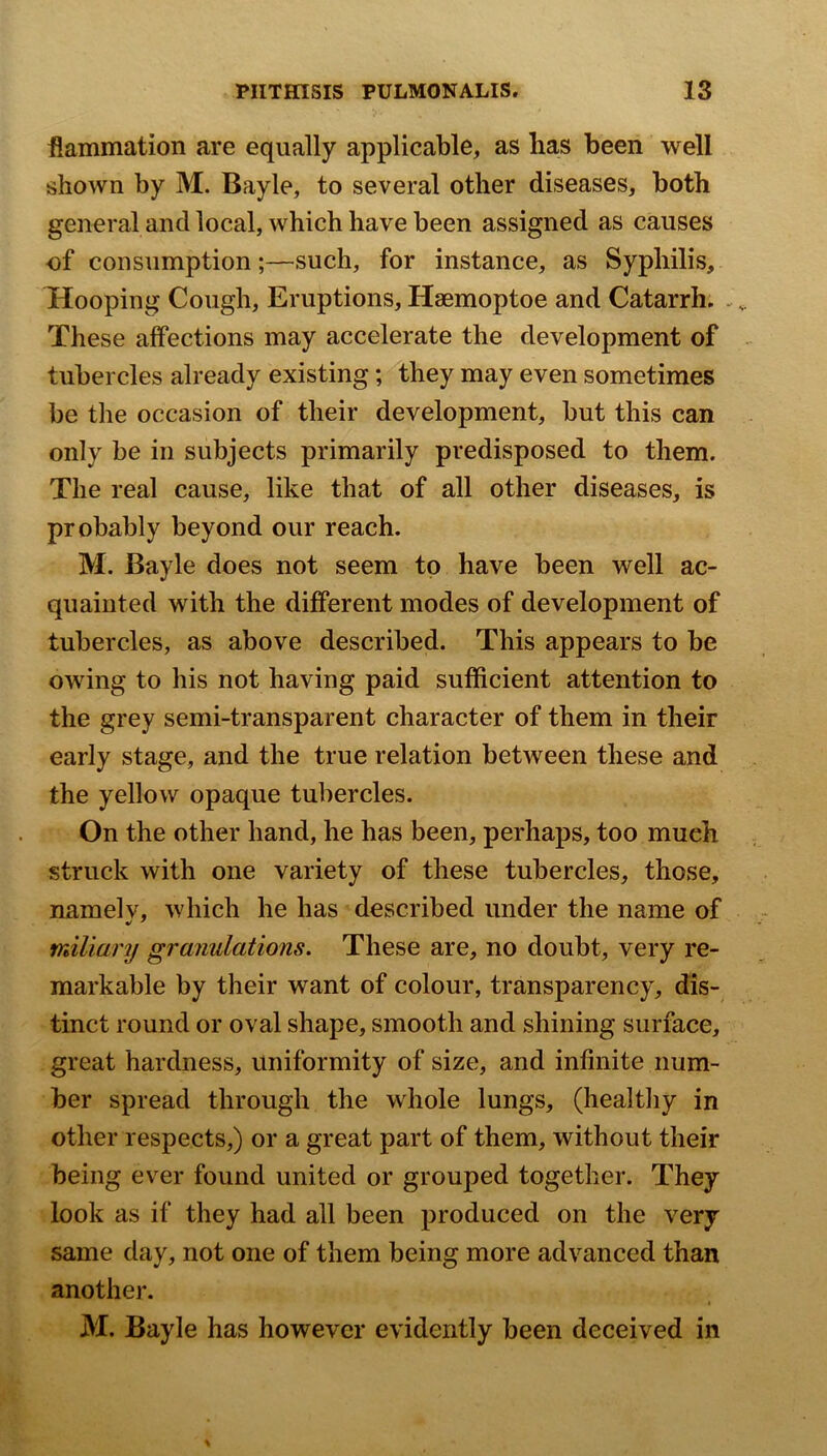 flammation are equally applicable, as lias been well shown by M. Bayle, to several other diseases, both general and local, which have been assigned as causes of consumption;—such, for instance, as Syphilis, Hooping Cough, Eruptions, Haemoptoe and Catarrh. . These affections may accelerate the development of tubercles already existing; they may even sometimes be the occasion of their development, but this can only be in subjects primarily predisposed to them. The real cause, like that of all other diseases, is probably beyond our reach. M. Bayle does not seem to have been well ac- quainted with the different modes of development of tubercles, as above described. This appears to be owing to his not having paid sufficient attention to the grey semi-transparent character of them in their early stage, and the true relation between these and the yellow opaque tubercles. On the other hand, he has been, perhaps, too much struck with one variety of these tubercles, those, namelv, which he has described under the name of miliary granulations. These are, no doubt, very re- markable by their want of colour, transparency, dis- tinct round or oval shape, smooth and shining surface, great hardness, uniformity of size, and infinite num- ber spread through the whole lungs, (healthy in other respects,) or a great part of them, without their being ever found united or grouped together. They look as if they had all been produced on the very same day, not one of them being more advanced than another. M. Bayle has however evidently been deceived in