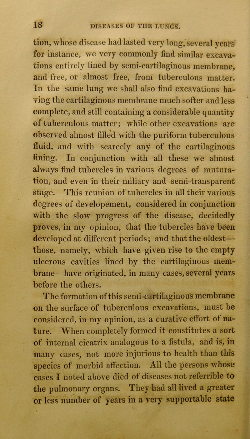 tion, whose disease had lasted very long, several years for instance, we very commonly find similar excava- tions entirely lined by semi-cartilaginous membrane, and free, or almost free, from tuberculous matter. In the same lung we shall also find excavations ha- ving the cartilaginous membrane much softer and less complete, and still containing a considerable quantity of tuberculous matter; while other excavations are observed almost filled with the puriform tuberculous fluid, and with scarcely any of the cartilaginous lining. In conjunction with all these we almost always find tubercles in various degrees of mutura- tion, and even in their miliary and semi-transparent stage. This reunion of tubercles in all their various degrees of developement, considered in conjunction with the slow progress of the disease, decidedly proves, in my opinion, that the tubercles have been developed at different periods; and that the oldest— those, namely, which have given rise to the empty ulcerous cavities lined by the cartilaginous mem- brane—have originated, in many cases, several years before the others. The formation of this semi-cartilaginous membrane on the surface of tuberculous excavations, must be considered, in my opinion, as a curative effort of na- ture. When completely formed it constitutes a sort of internal cicatrix analogous to a fistula, and is, in many cases, not more injurious to health than this species of morbid affection. All the persons whose cases I noted above died of diseases not referrible to the pulmonary organs. They had all lived a greater or less number of years in a very supportable state