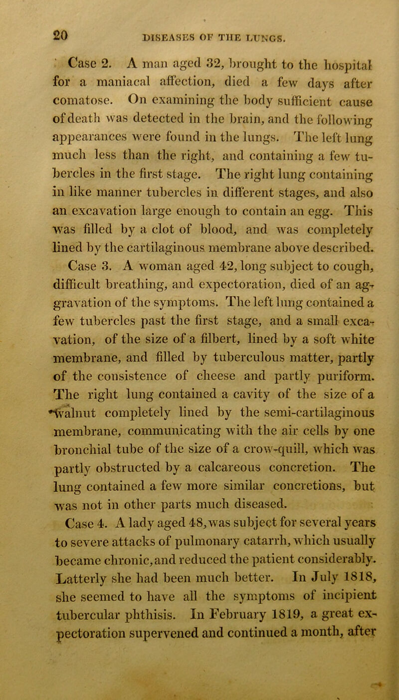 Case 2. A man aged 32, brought to the hospital for a maniacal affection, died a few days after comatose. On examining the body sufficient cause of death was detected in the brain, and the following appearances were found in the lungs. The left lung much less than the right, and containing a few tu- bercles in the first stage. The right lung containing in like manner tubercles in different stages, and also an excavation large enough to contain an egg. This was filled by a clot of blood, and was completely lined by the cartilaginous membrane above described. Case 3. A woman aged 42, long subject to cough, difficult breathing, and expectoration, died of an ag-^ gravation of the symptoms. The left lung contained a few tubercles past the first stage, and a small exca-r vation, of the size of a filbert, lined by a soft white membrane, and filled by tuberculous matter, partly of the consistence of cheese and partly puriform. The right lung contained a cavity of the size of a ♦Ivalnut completely lined by the semi-cartilaginous membrane, communicating with the air cells by one bronchial tube of the size of a crow-quill, which was partly obstructed by a calcareous concretion. The lung contained a few more similar concretions, but w^as not in other parts much diseased. Case 4. A lady aged 48, was subject for several years to severe attacks of pulmonary catarrh, which usually became chronic, and reduced the patient considerably. Latterly she had been much better. In July 1818, she seemed to have all the symptoms of incipient tubercular phthisis. In February 1819, a great ex- pectoration supervened and continued a month, after