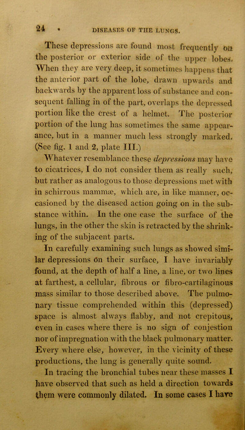 These depressions are found most frequently on the posterior or exterior side of the up])cr lobes. Wien they are very deep, it sometimes happens that the anterior part of tlie lobe, drawn upwards and backwards by the apparent loss of substance and con- sequent falling in of the part, overlaps the depressed portion like the crest of a helmet. The posterior portion of the lung has sometimes the same appear- ance, but in a manner much less strongly marked. (See fig. 1 and 2, plate III.) Whatever resemblance these depressions may have to cicatrices, I do not consider them as really such, but rather as analogous to those depressions met with in schirrous mammae, which are, in like manner, oc- casioned by the diseased action going on in the sub- stance within. In the one case the surface of the lungs, in the other the skin is retracted by the shrink- ing of the subjacent parts. In carefully examining such lungs as showed simi- lar depressions 6n their surface, I have invariably found, at the depth of half a line, a line, or two lines at farthest, a cellular, fibrous or fibro-cartilaginous mass similar to those described above. The pulmo- nary tissue comprehended within this (depressed) space is almost always flabby, and not crepitous, even in cases where there is no sign of conjestion nor of impregnation with the black pulmonary matter. Every where else, however, in the vicinity of these I productions, the lung is generally quite sound. In tracing the bronchial tubes near these masses I have observed that such as held a direction towards th^m were commonly dilated. In some cases I hare