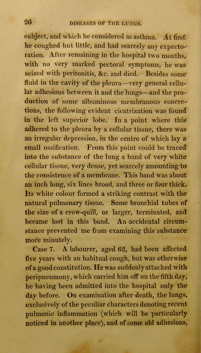 subject, and which he considered as asthma. At first he coughed but little, and had scarcely any expecto^ • ration. After remaining in the hospital two months, with no very marked pectoral symptoms, he was seized with peritonitis, &c. and died. Besides some fluid in the cavity of the pleura—very general cellu- lar adhesions between it and the lungs—and the pro- duction of some albuminous membranous concre-^ tions, the following evident cicatrization was found^ in the left superior lobe. In a point where this adhered to the pleura by a cellular tissue, there was an irfegular depression, in the centre of which lay a small ossification. From this point could be traced into the substance of the lung a band of very white cellular tissue, very dense, yet scarcely amounting to the consistence of a membrane. This band was about an inch long, six lines broad, and three or four thicks Its white colour formed a striking contrast with the natural pulmonary tissue. Some bronchial tubes of the size of a crow-quill, or larger, terminated, and became lost in this band. An accidental circum- stance prevented me from examining this substance mofe minutely. Case 7. A labourer, aged 62, had been affected five years with an habitual cough, but was otherwise of a good constitution. He was suddenly attacked with peripneumony, which carried him off on the fifth day, he having been admitted into the hospital only the day before. On examination after death, the lungs, exclusively of the peculiar characters denoting recent pulmonic inflammation (which will be particularly noticed in another place), and of some old adhesions.