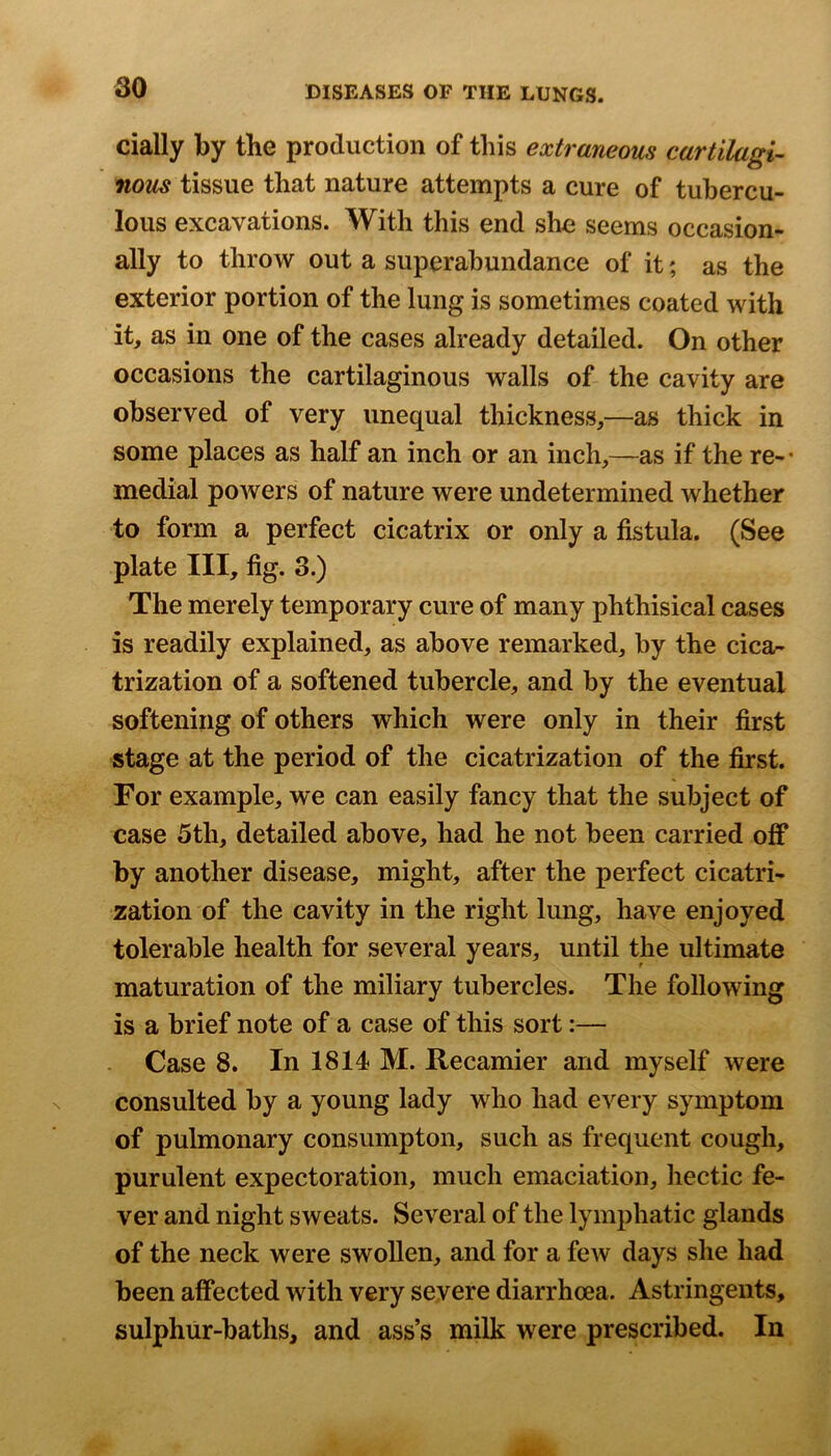 dally by the production of this extraneous cartilagi- nous tissue that nature attempts a cure of tubercu- lous excavations. With this end she seems occasion- ally to throw out a superabundance of it; as the exterior portion of the lung is sometimes coated with it, as in one of the cases already detailed. On other occasions the cartilaginous walls of the cavity are observed of very unequal thickness,—as thick in some places as half an inch or an inch,—as if the re-* medial powers of nature were undetermined whether to form a perfect cicatrix or only a fistula. (See plate III, fig. 3.) The merely temporary cure of many phthisical cases is readily explained, as above remarked, by the cica- trization of a softened tubercle, and by the eventual softening of others which were only in their first stage at the period of the cicatrization of the first. For example, we can easily fancy that the subject of case 5th, detailed above, had he not been carried off by another disease, might, after the perfect cicatri- zation of the cavity in the right lung, have enjoyed tolerable health for several years, until the ultimate maturation of the miliary tubercles. The following is a brief note of a case of this sort:— Case 8. In 1814 M. Recamier and myself were consulted by a young lady who had every symptom of pulmonary consumpton, such as frequent cough, purulent expectoration, much emaciation, hectic fe- ver and night sweats. Several of the lymphatic glands of the neck were swollen, and for a fcAV days she had been affected with very severe diarrhoea. Astringents, sulphur-baths, and ass’s milk were prescribed. In